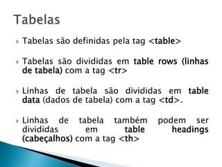  Tabelas são definidas pela tag <table>
 Tabelas são divididas em table rows (linhas
de tabela) com a tag <tr>
 Linhas de tabela são divididas em table
data (dados de tabela) com a tag <td>.
 Linhas de tabela também podem ser
divididas em table headings
(cabeçalhos) com a tag <th>
 