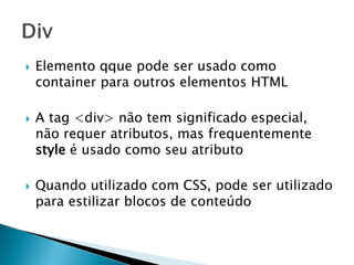  Elemento qque pode ser usado como
container para outros elementos HTML
 A tag <div> não tem significado especial,
não requer atributos, mas frequentemente
style é usado como seu atributo
 Quando utilizado com CSS, pode ser utilizado
para estilizar blocos de conteúdo
 