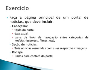  Faça a página principal de um portal de
notícias, que deve incluir:
◦ Cabeçalho:
 título do portal,
 data atual,
 barra de links de navegação entre categorias de
notícias (esportes, filmes, etc),
◦ Seção de notícias
 Três notícias resumidas com suas respectivas imagens
◦ Rodapé
 Dados para contato do portal
 