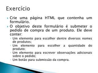  Crie uma página HTML que contenha um
formulário.
 O objetivo deste formulário é submeter o
pedido de compra de um produto. Ele deve
conter:
◦ Um elemento para escolher dentre diversos nomes
de produtos;
◦ Um elemento para escolher a quantidade do
produto;
◦ Um elemento para escrever observações adicionais
sobre o pedido;
◦ Um botão para submissão da compra.
 