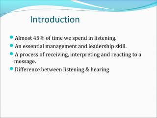 Introduction
Almost 45% of time we spend in listening.
An essential management and leadership skill.
A process of receiving, interpreting and reacting to a
message.
Difference between listening & hearing
 