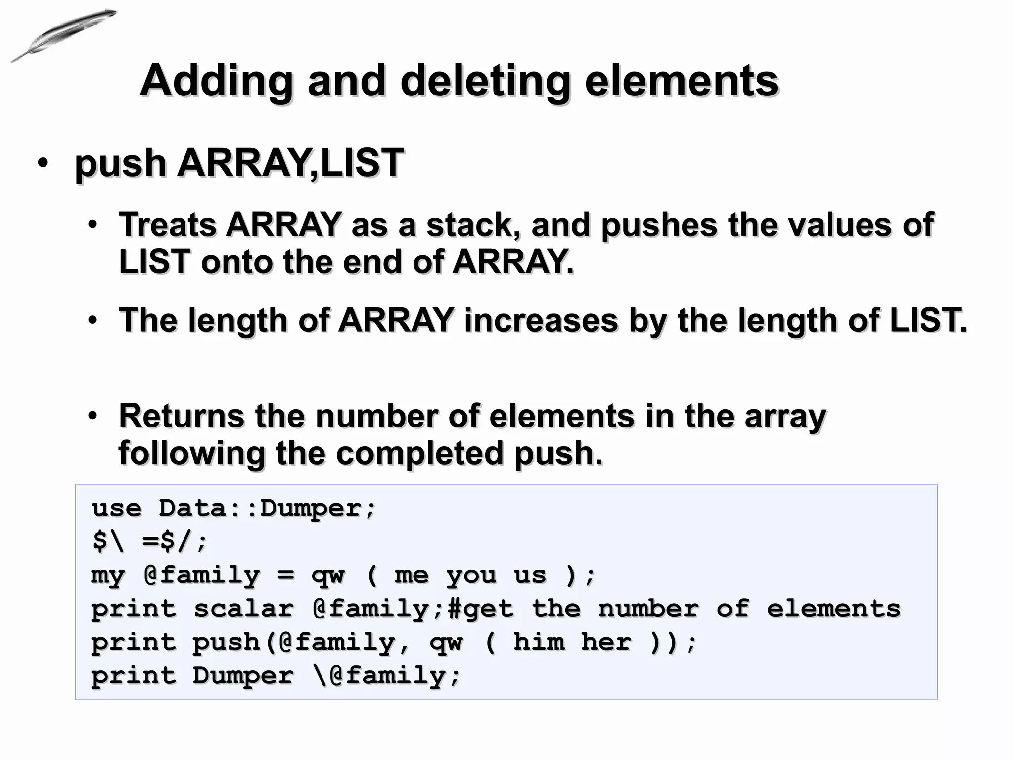 Adding and deleting elements
• push ARRAY,LIST
  • Treats ARRAY as a stack, and pushes the values of
    LIST onto the end of ARRAY.
  • The length of ARRAY increases by the length of LIST.

  • Returns the number of elements in the array
    following the completed push.
  use Data::Dumper;
  $ =$/;
  my @family = qw ( me you us );
  print scalar @family;#get the number of elements
  print push(@family, qw ( him her ));
  print Dumper @family;
 