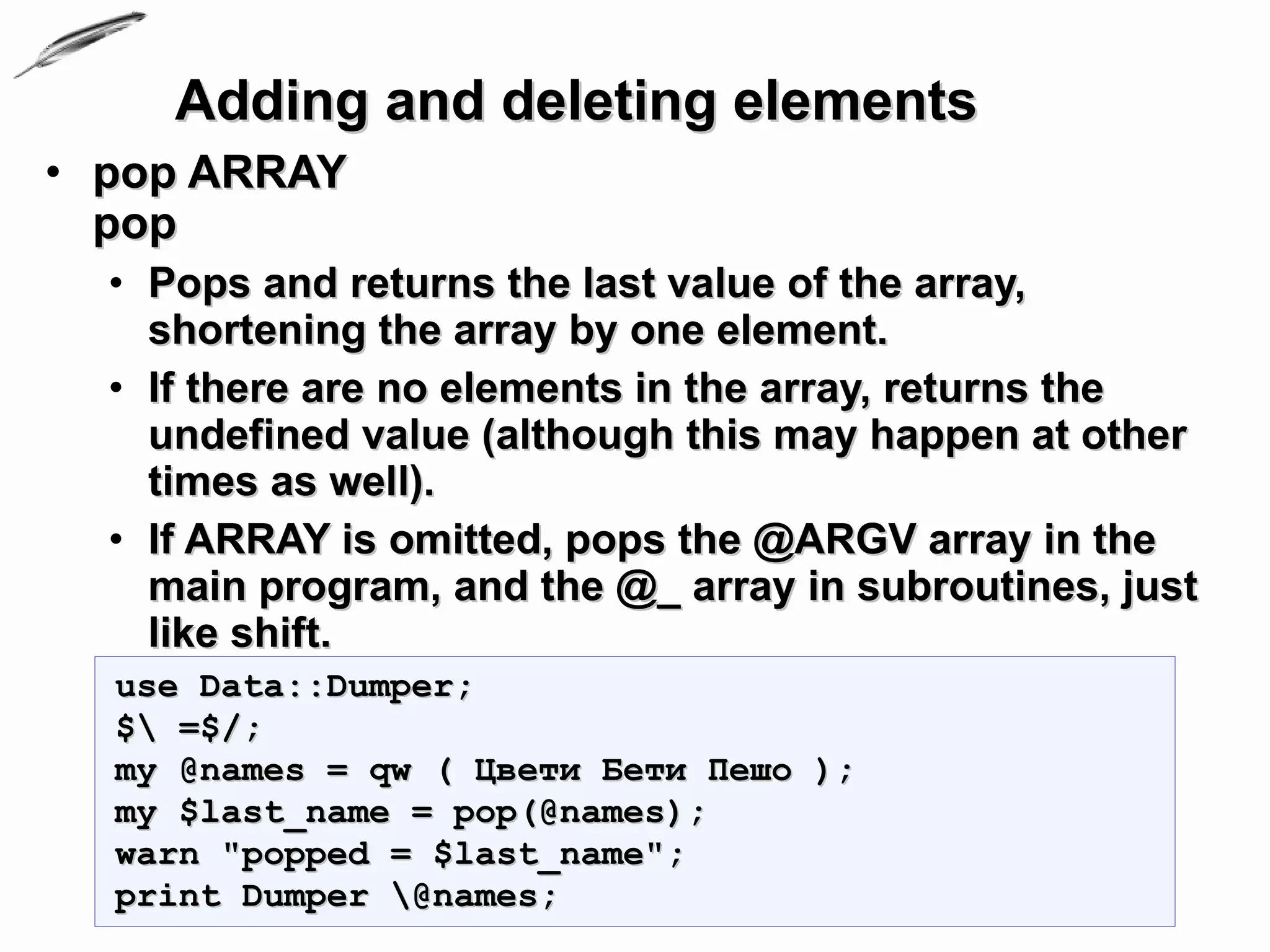 Adding and deleting elements
• pop ARRAY
  pop
  • Pops and returns the last value of the array,
    shortening the array by one element.
  • If there are no elements in the array, returns the
    undefined value (although this may happen at other
    times as well).
  • If ARRAY is omitted, pops the @ARGV array in the
    main program, and the @_ array in subroutines, just
    like shift.
  use Data::Dumper;
  $ =$/;
  my @names = qw ( Цвети Бети Пешо );
  my $last_name = pop(@names);
  warn "popped = $last_name";
  print Dumper @names;
 