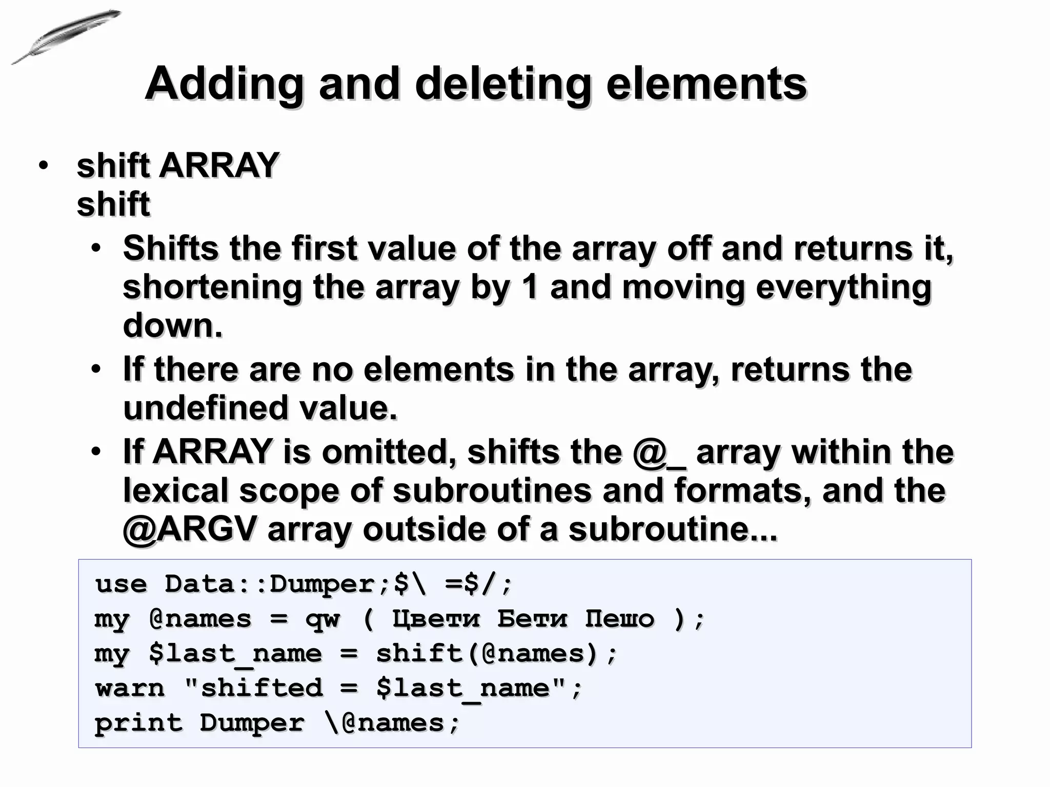 Adding and deleting elements
• shift ARRAY
  shift
   • Shifts the first value of the array off and returns it,
     shortening the array by 1 and moving everything
     down.
   • If there are no elements in the array, returns the
     undefined value.
   • If ARRAY is omitted, shifts the @_ array within the
     lexical scope of subroutines and formats, and the
     @ARGV array outside of a subroutine...
   use Data::Dumper;$ =$/;
   my @names = qw ( Цвети Бети Пешо );
   my $last_name = shift(@names);
   warn "shifted = $last_name";
   print Dumper @names;
 