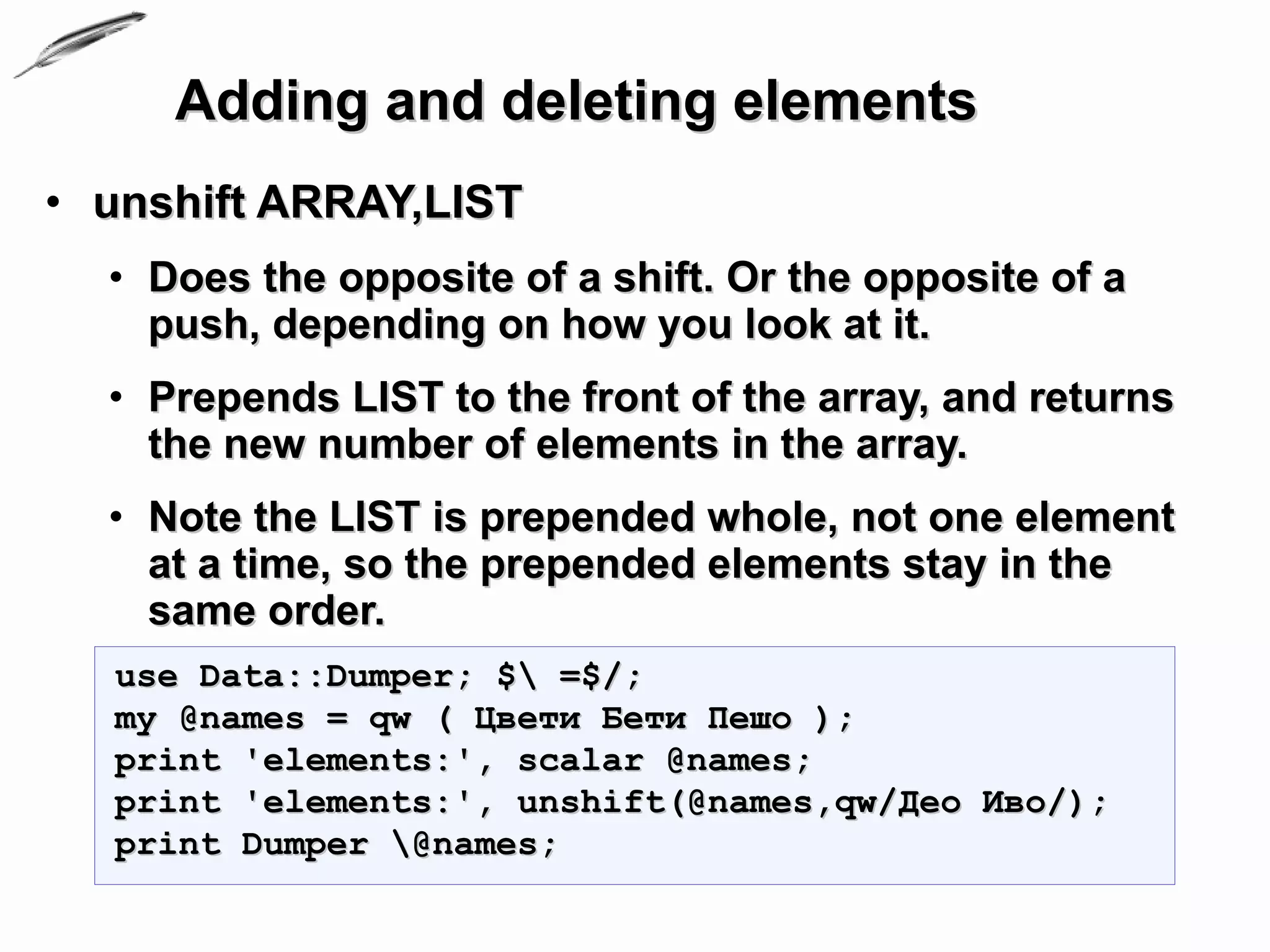 Adding and deleting elements
• unshift ARRAY,LIST
  • Does the opposite of a shift. Or the opposite of a
    push, depending on how you look at it.
  • Prepends LIST to the front of the array, and returns
    the new number of elements in the array.
  • Note the LIST is prepended whole, not one element
    at a time, so the prepended elements stay in the
    same order.
  use Data::Dumper; $ =$/;
  my @names = qw ( Цвети Бети Пешо );
  print 'elements:', scalar @names;
  print 'elements:', unshift(@names,qw/Део Иво/);
  print Dumper @names;
 