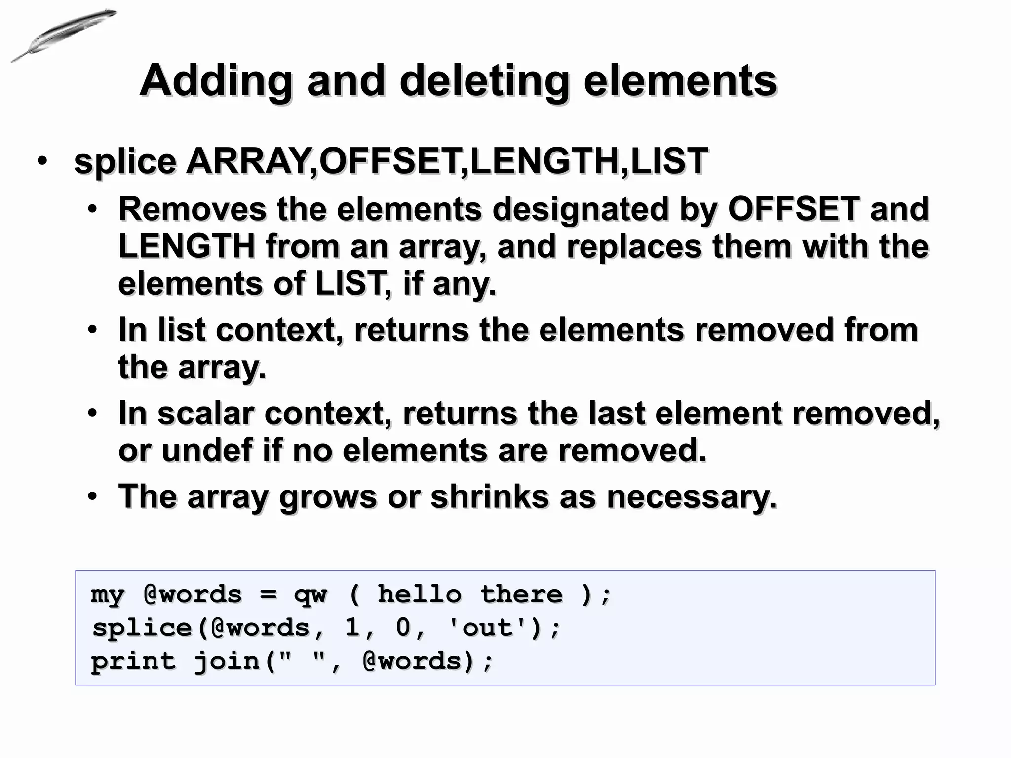 Adding and deleting elements
• splice ARRAY,OFFSET,LENGTH,LIST
  • Removes the elements designated by OFFSET and
    LENGTH from an array, and replaces them with the
    elements of LIST, if any.
  • In list context, returns the elements removed from
    the array.
  • In scalar context, returns the last element removed,
    or undef if no elements are removed.
  • The array grows or shrinks as necessary.

  my @words = qw ( hello there );
  splice(@words, 1, 0, 'out');
  print join(" ", @words);
 