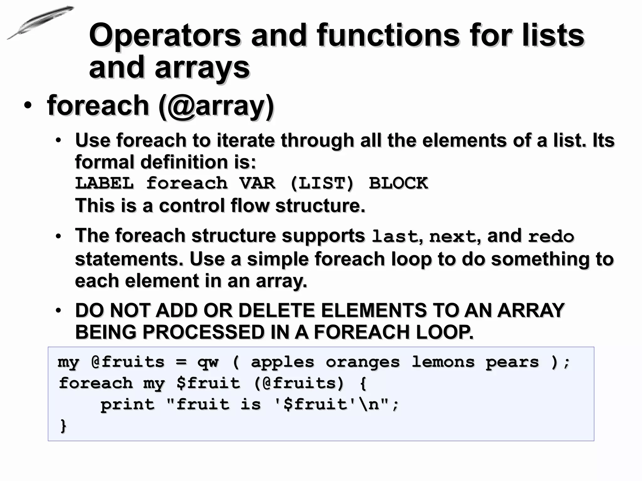 Operators and functions for lists
     and arrays
• foreach (@array)
  • Use foreach to iterate through all the elements of a list. Its
    formal definition is:
    LABEL foreach VAR (LIST) BLOCK
    This is a control flow structure.
  • The foreach structure supports last, next, and redo
    statements. Use a simple foreach loop to do something to
    each element in an array.
  • DO NOT ADD OR DELETE ELEMENTS TO AN ARRAY
    BEING PROCESSED IN A FOREACH LOOP.
  my @fruits = qw ( apples oranges lemons pears );
  foreach my $fruit (@fruits) {
      print "fruit is '$fruit'n";
  }
 