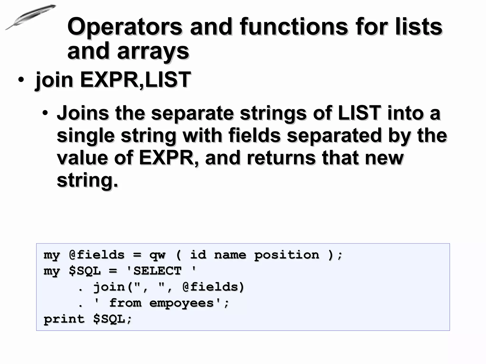 Operators and functions for lists
       and arrays
• join EXPR,LIST
  • Joins the separate strings of LIST into a
    single string with fields separated by the
    value of EXPR, and returns that new
    string.


  my @fields = qw ( id name position );
  my $SQL = 'SELECT '
      . join(", ", @fields)
      . ' from empoyees';
  print $SQL;
 
