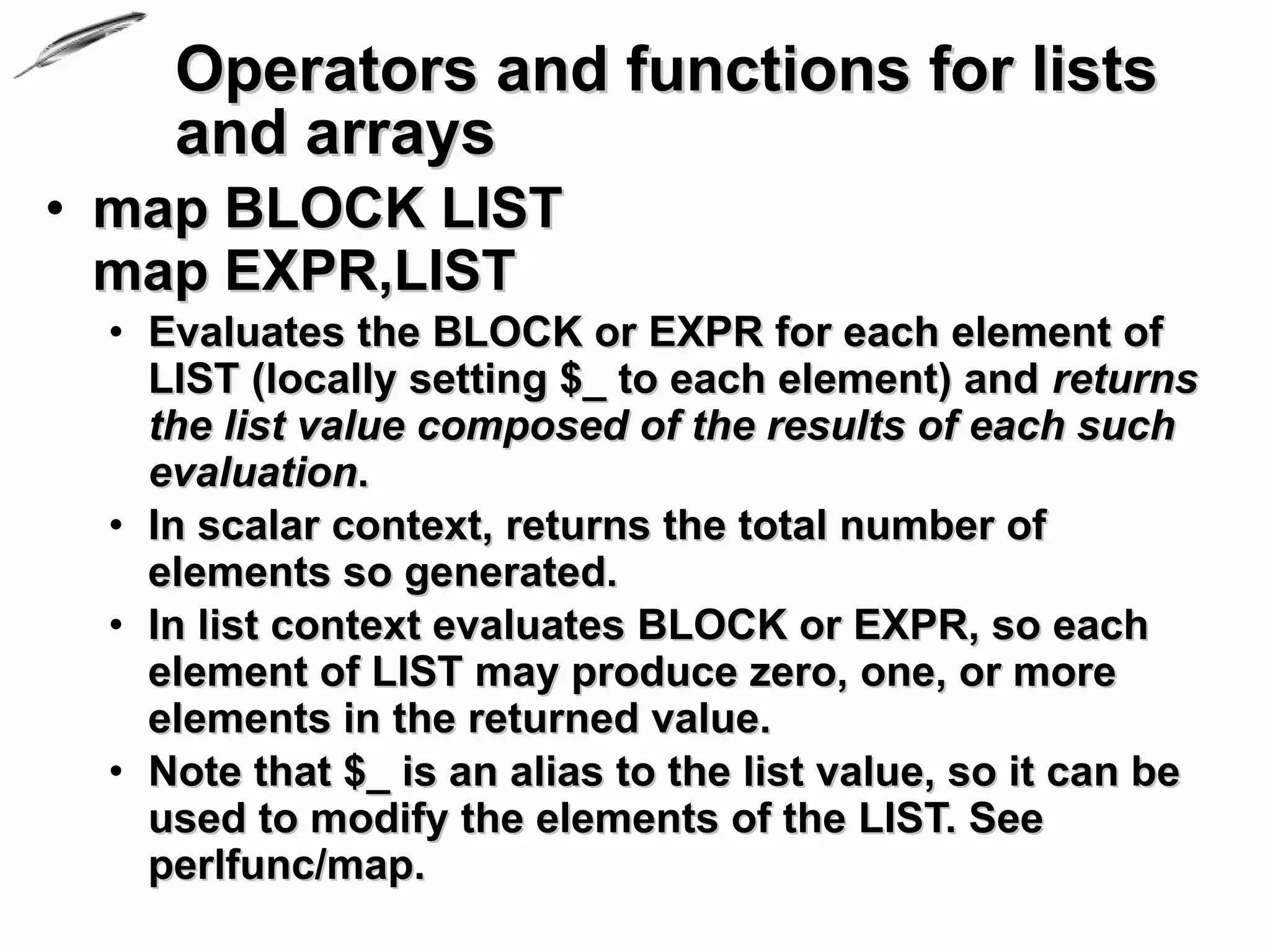 Operators and functions for lists
    and arrays
• map BLOCK LIST
  map EXPR,LIST
 • Evaluates the BLOCK or EXPR for each element of
   LIST (locally setting $_ to each element) and returns
   the list value composed of the results of each such
   evaluation.
 • In scalar context, returns the total number of
   elements so generated.
 • In list context evaluates BLOCK or EXPR, so each
   element of LIST may produce zero, one, or more
   elements in the returned value.
 • Note that $_ is an alias to the list value, so it can be
   used to modify the elements of the LIST. See
   perlfunc/map.
 