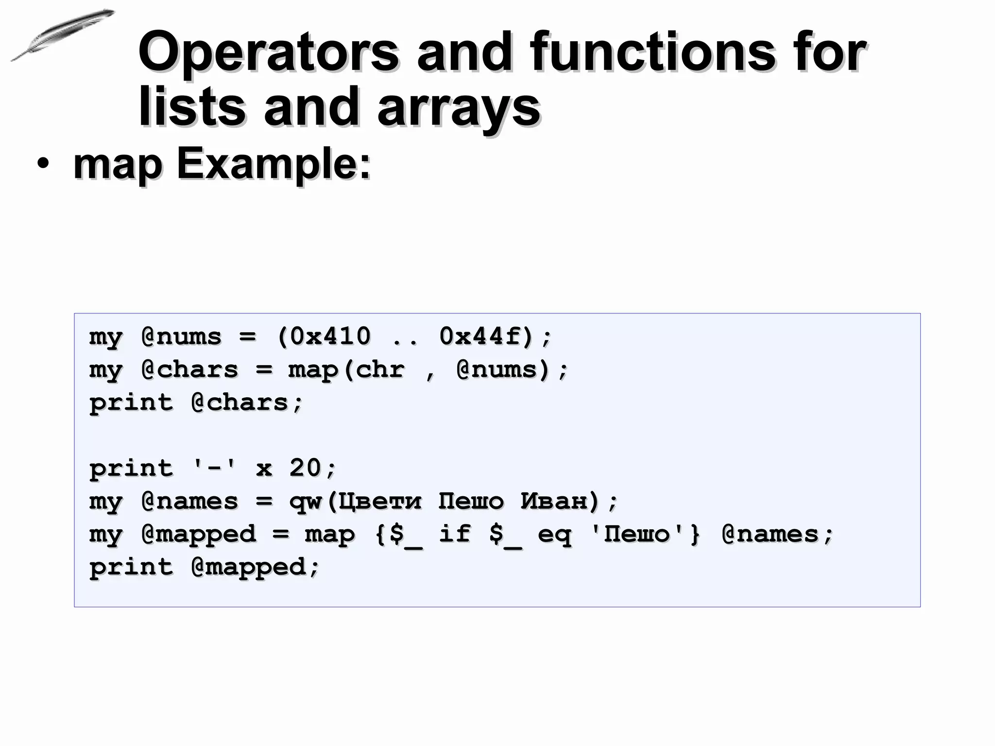 Operators and functions for
    lists and arrays
• map Example:


  my @nums = (0x410 .. 0x44f);
  my @chars = map(chr , @nums);
  print @chars;

  print '-' x 20;
  my @names = qw(Цвети Пешо Иван);
  my @mapped = map {$_ if $_ eq 'Пешо'} @names;
  print @mapped;
 