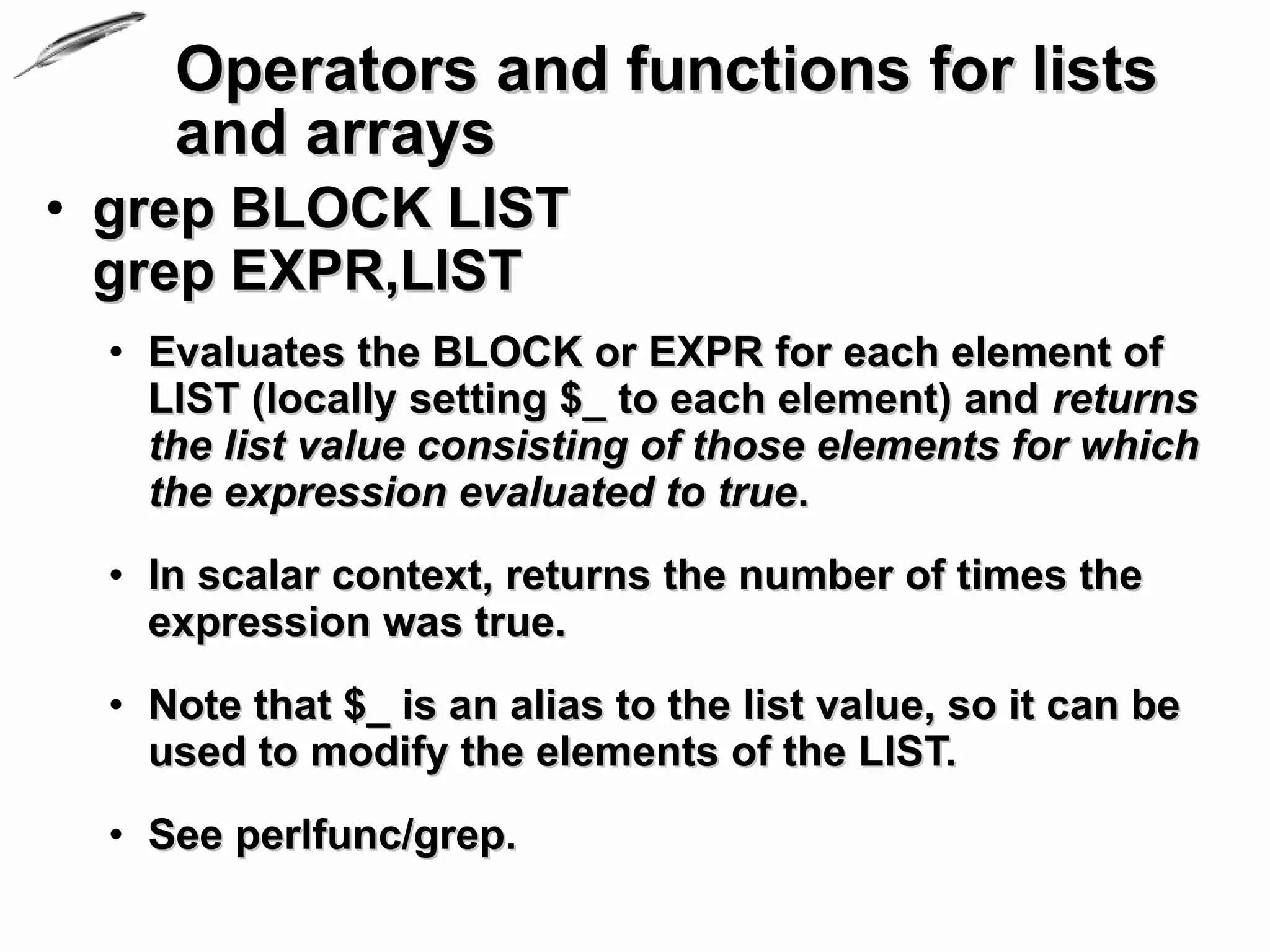 Operators and functions for lists
     and arrays
• grep BLOCK LIST
  grep EXPR,LIST
  • Evaluates the BLOCK or EXPR for each element of
    LIST (locally setting $_ to each element) and returns
    the list value consisting of those elements for which
    the expression evaluated to true.
  • In scalar context, returns the number of times the
    expression was true.
  • Note that $_ is an alias to the list value, so it can be
    used to modify the elements of the LIST.
  • See perlfunc/grep.
 