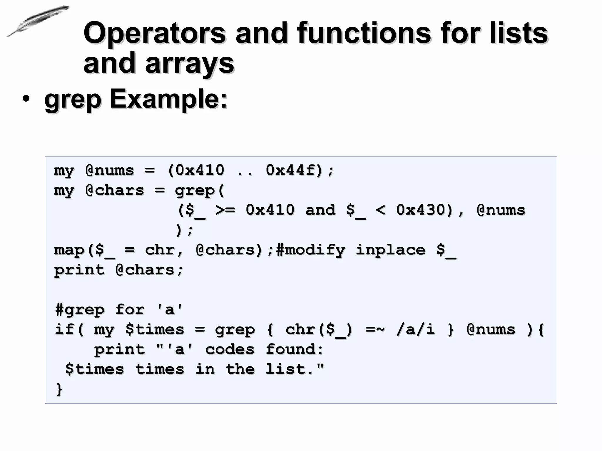 Operators and functions for lists
    and arrays
• grep Example:

  my @nums = (0x410 .. 0x44f);
  my @chars = grep(
              ($_ >= 0x410 and $_ < 0x430), @nums
              );
  map($_ = chr, @chars);#modify inplace $_
  print @chars;

  #grep for 'а'
  if( my $times = grep    { chr($_) =~ /а/i } @nums ){
       print "'а' codes   found:
    $times times in the   list."
  }
 