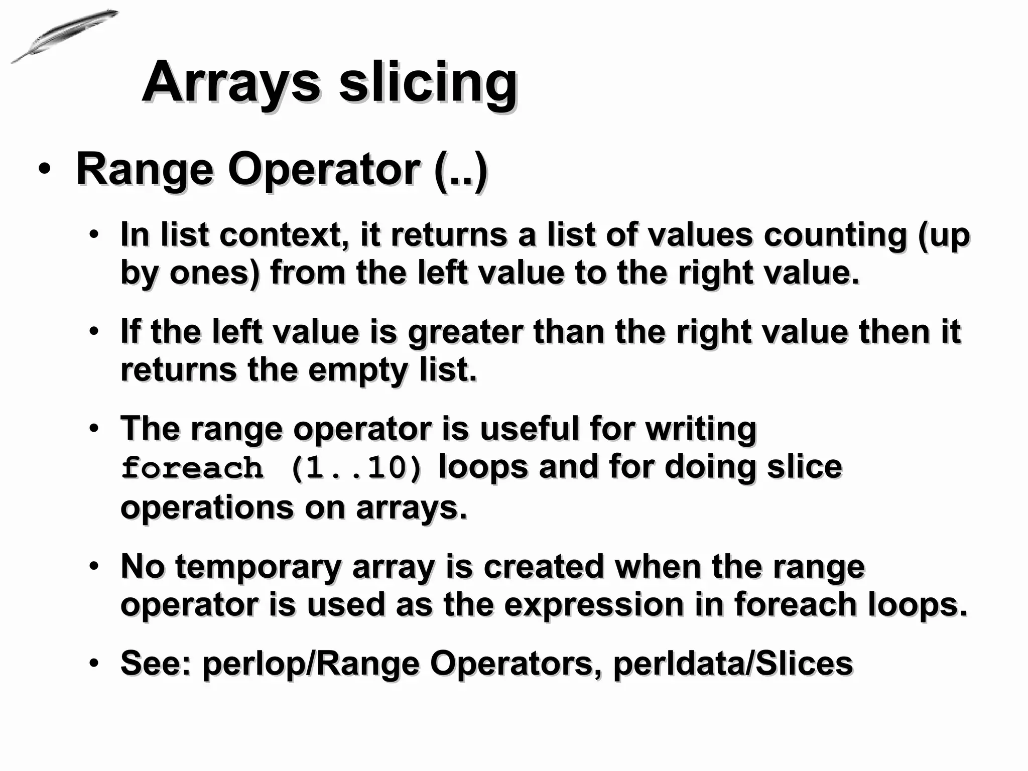 Arrays slicing
• Range Operator (..)
  • In list context, it returns a list of values counting (up
    by ones) from the left value to the right value.
  • If the left value is greater than the right value then it
    returns the empty list.
  • The range operator is useful for writing
    foreach (1..10) loops and for doing slice
    operations on arrays.
  • No temporary array is created when the range
    operator is used as the expression in foreach loops.
  • See: perlop/Range Operators, perldata/Slices
 