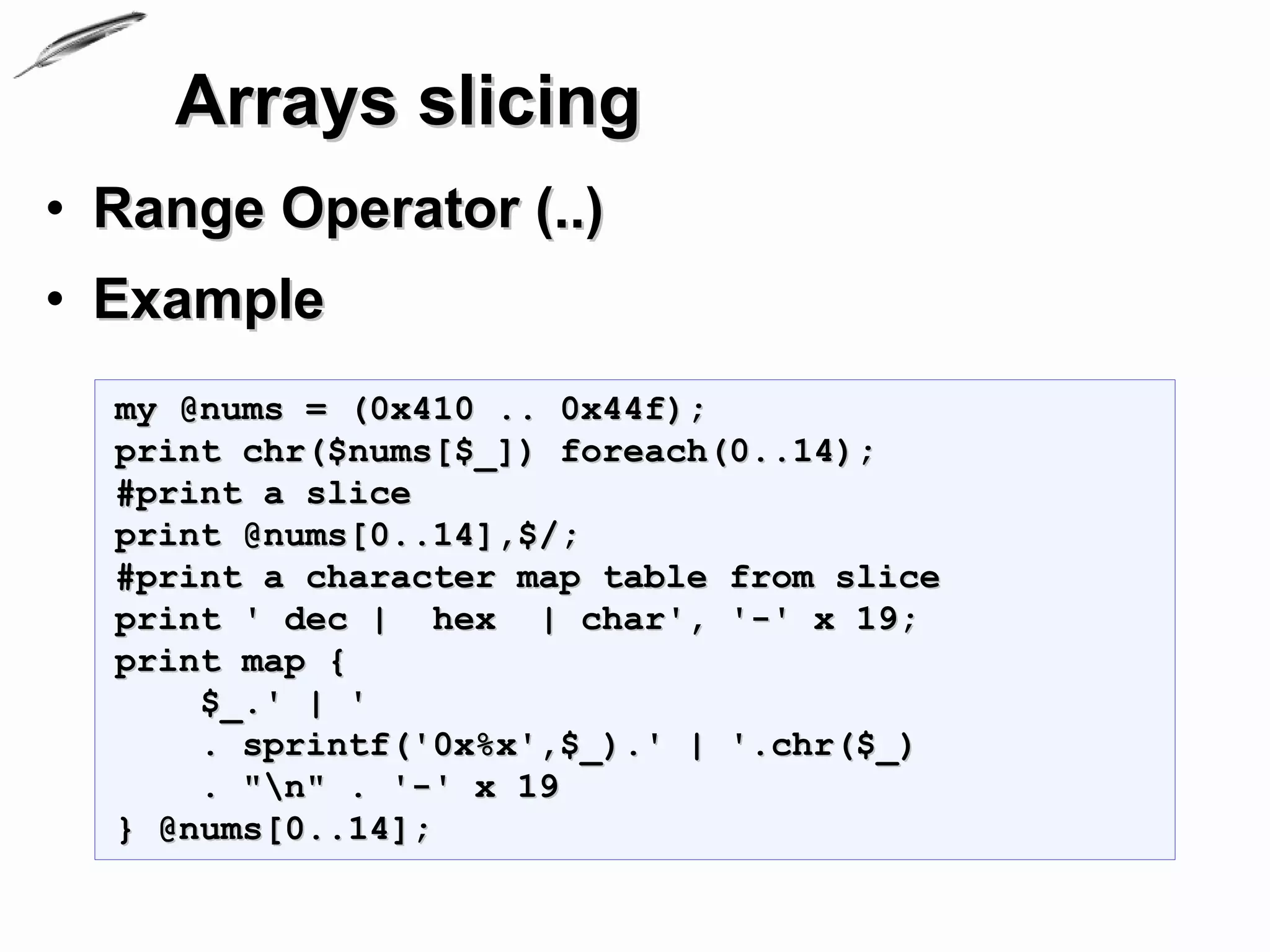 Arrays slicing
• Range Operator (..)
• Example
  my @nums = (0x410 .. 0x44f);
  print chr($nums[$_]) foreach(0..14);
  #print a slice
  print @nums[0..14],$/;
  #print a character map table from slice
  print ' dec | hex | char', '-' x 19;
  print map {
      $_.' | '
      . sprintf('0x%x',$_).' | '.chr($_)
      . "n" . '-' x 19
  } @nums[0..14];
 