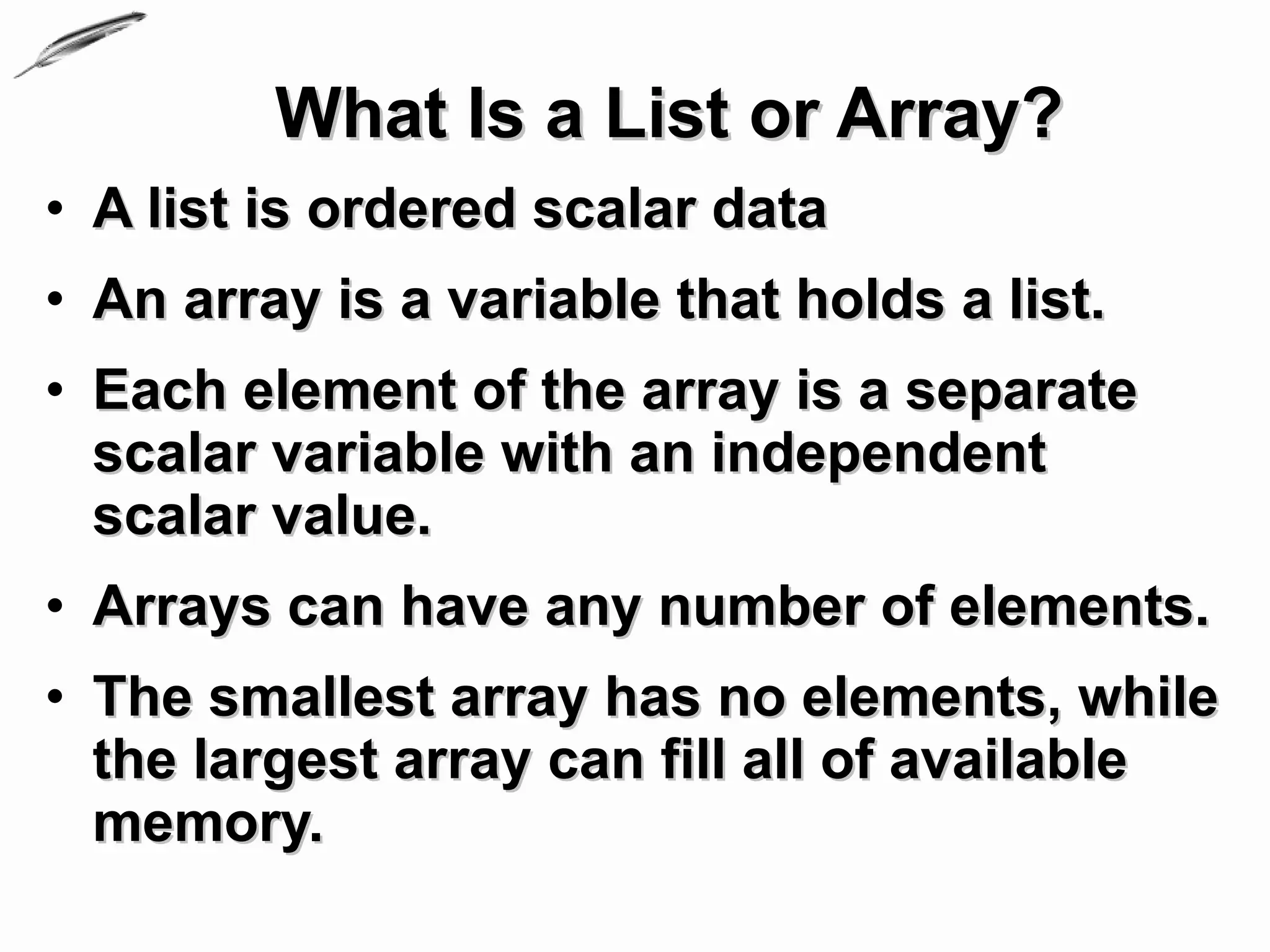 What Is a List or Array?
• A list is ordered scalar data
• An array is a variable that holds a list.
• Each element of the array is a separate
  scalar variable with an independent
  scalar value.
• Arrays can have any number of elements.
• The smallest array has no elements, while
  the largest array can fill all of available
  memory.
 