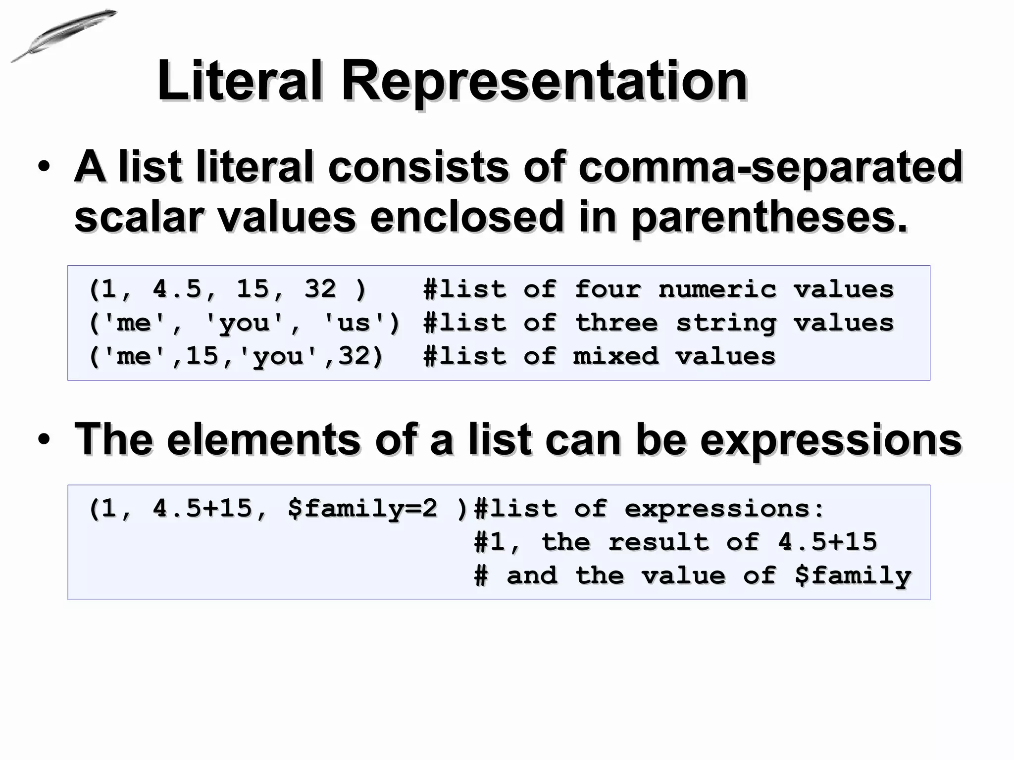 Literal Representation
• A list literal consists of comma-separated
  scalar values enclosed in parentheses.
  (1, 4.5, 15, 32 )   #list of four numeric values
  ('me', 'you', 'us') #list of three string values
  ('me',15,'you',32) #list of mixed values


• The elements of a list can be expressions
  (1, 4.5+15, $family=2 )#list of expressions:
                         #1, the result of 4.5+15
                         # and the value of $family
 