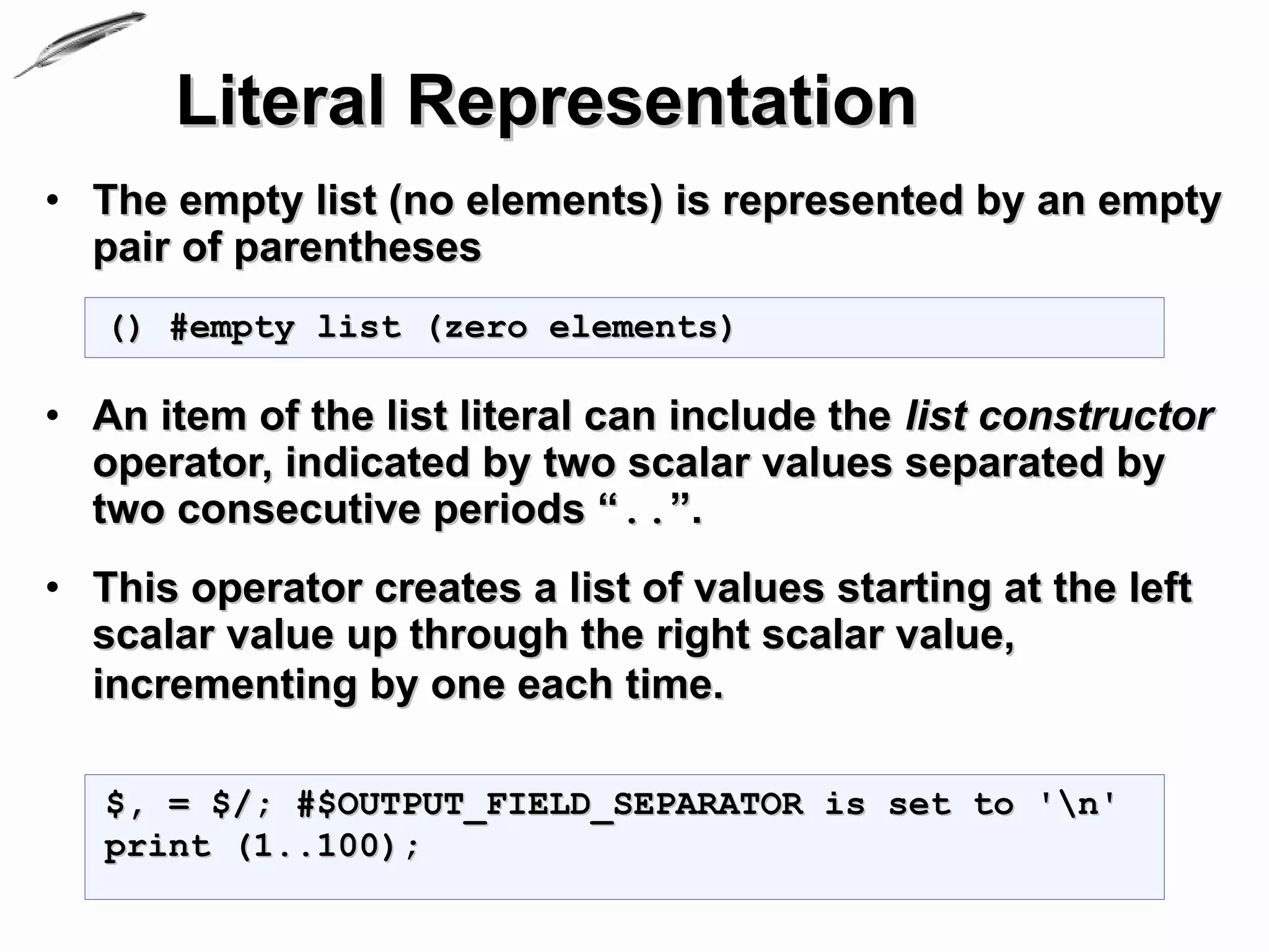 Literal Representation
• The empty list (no elements) is represented by an empty
  pair of parentheses
   () #empty list (zero elements)

• An item of the list literal can include the list constructor
  operator, indicated by two scalar values separated by
  two consecutive periods “..”.
• This operator creates a list of values starting at the left
  scalar value up through the right scalar value,
  incrementing by one each time.

   $, = $/; #$OUTPUT_FIELD_SEPARATOR is set to 'n'
   print (1..100);
 