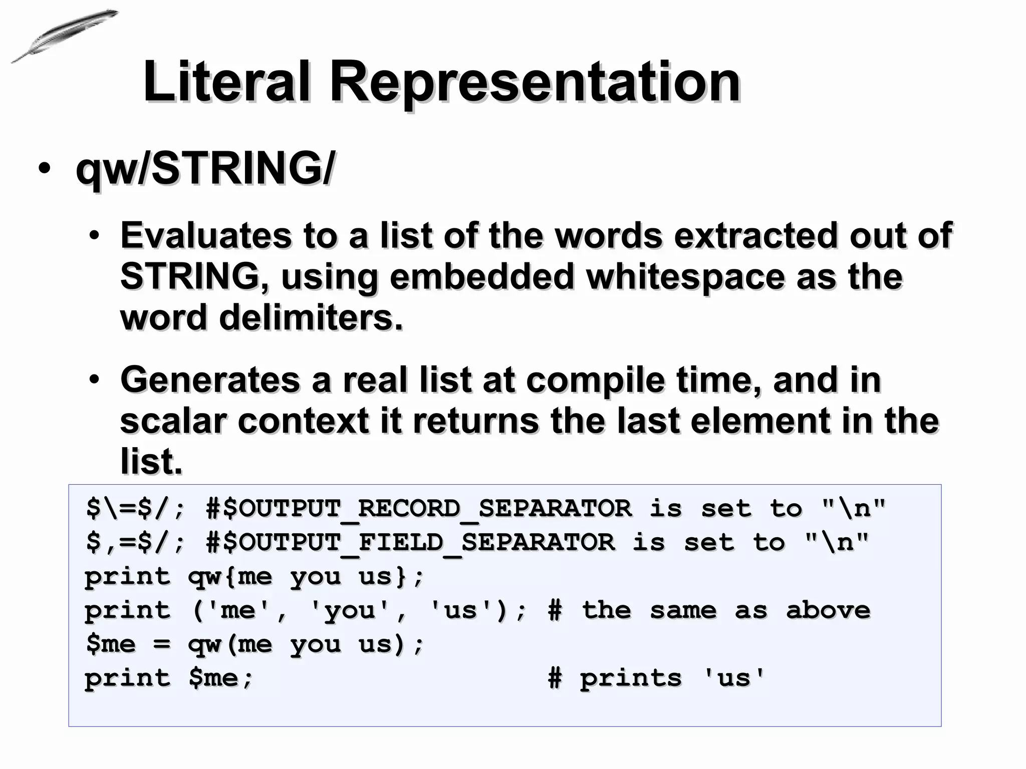 Literal Representation
• qw/STRING/
  • Evaluates to a list of the words extracted out of
    STRING, using embedded whitespace as the
    word delimiters.
  • Generates a real list at compile time, and in
    scalar context it returns the last element in the
    list.
 $=$/; #$OUTPUT_RECORD_SEPARATOR is set to "n"
 $,=$/; #$OUTPUT_FIELD_SEPARATOR is set to "n"
 print qw{me you us};
 print ('me', 'you', 'us'); # the same as above
 $me = qw(me you us);
 print $me;                 # prints 'us'
 
