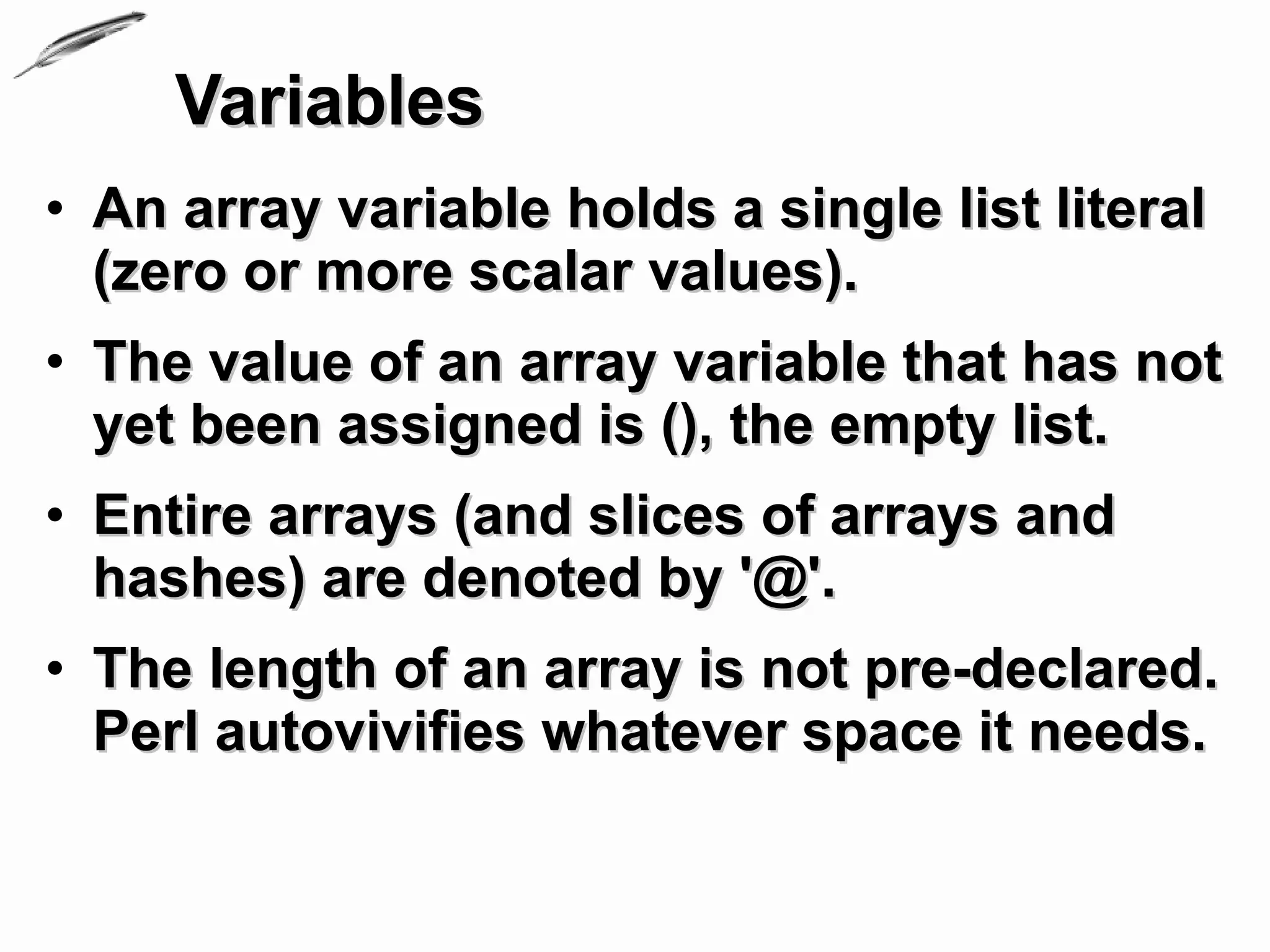 Variables
• An array variable holds a single list literal
  (zero or more scalar values).
• The value of an array variable that has not
  yet been assigned is (), the empty list.
• Entire arrays (and slices of arrays and
  hashes) are denoted by '@'.
• The length of an array is not pre-declared.
  Perl autovivifies whatever space it needs.
 