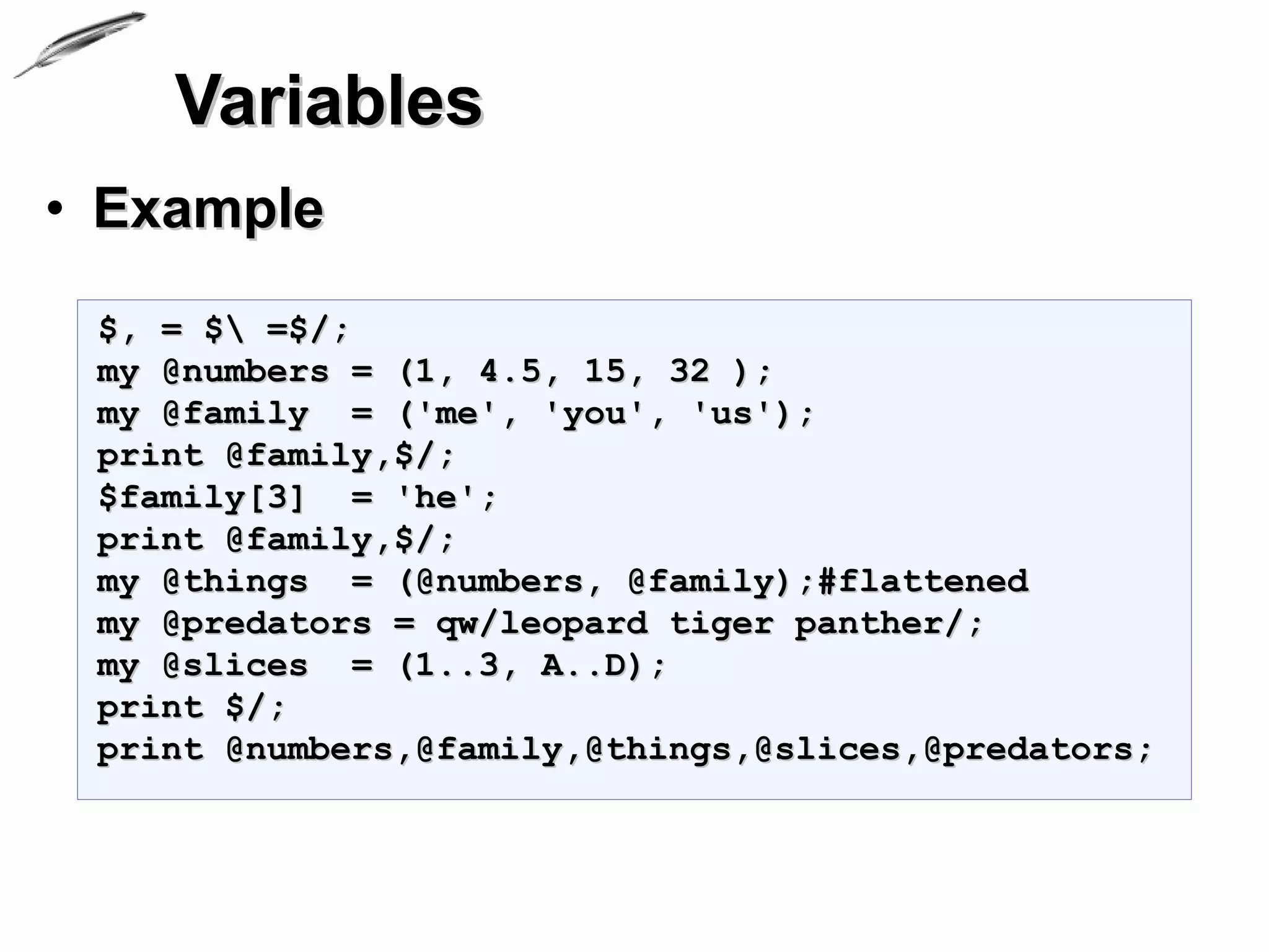 Variables
• Example
 $, = $ =$/;
 my @numbers = (1, 4.5, 15, 32 );
 my @family = ('me', 'you', 'us');
 print @family,$/;
 $family[3] = 'he';
 print @family,$/;
 my @things = (@numbers, @family);#flattened
 my @predators = qw/leopard tiger panther/;
 my @slices = (1..3, A..D);
 print $/;
 print @numbers,@family,@things,@slices,@predators;
 