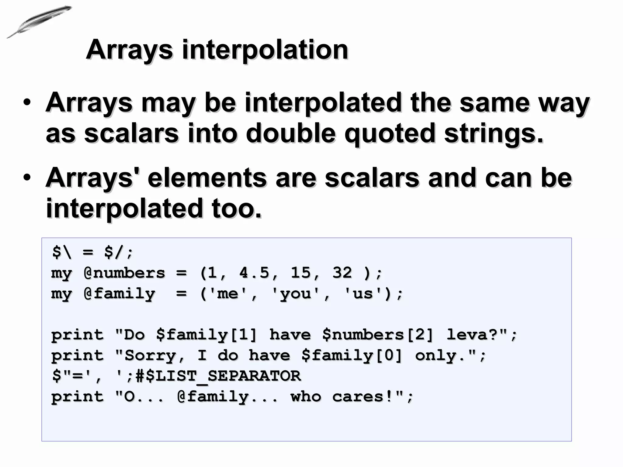 Arrays interpolation
• Arrays may be interpolated the same way
  as scalars into double quoted strings.
• Arrays' elements are scalars and can be
  interpolated too.
  $ = $/;
  my @numbers = (1, 4.5, 15, 32 );
  my @family = ('me', 'you', 'us');

  print   "Do $family[1] have $numbers[2] leva?";
  print   "Sorry, I do have $family[0] only.";
  $"=',   ';#$LIST_SEPARATOR
  print   "O... @family... who cares!";
 