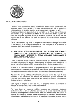 X
PRESIDENCIA DE LA REPUBLICA
La carga fiscal que implica gravar los servicios de educación recae sobre los
servicios prestados por el sector privado en la medida en que la educación
pública al tener el carácter gratuito, no se encuentra gravada por el IVA.
Muestra del beneficio que significa la exención en el IVA a los servicios de
enseñanza, es que mientras que el 56% de los estudiantes de los hogares del
decil de mayores ingresos asiste a escuelas privadas, el 98.2% de los
estudiantes de los hogares del decil de menores ingresos asiste a escuelas
públicas.
Por lo anteriormente expuesto, se propone a esa Soberanía derogar la fracción
IV, del artículo 15 de la Ley del Impuesto al Valor Agregado, a fin de eliminar la
exención del IVA en materia de enseñanza.
c) LIMITAR LA EXENCIÓN EN MATERIA DE TRANSPORTE PÚBLICO
TERRESTRE DE PERSONAS, ÚNICAMENTE AL SERVICIO DE
TRANSPORTE PRESTADO EN ÁREAS URBANAS, SUBURBANAS O
ZONAS METROPOLITANAS.
Como se señaló, el bajo potencial recaudatorio del IVA en México se explica
fundamentalmente por la aplicación de diversos regímenes especiales como lo
son la exención o la tasa del 0% a un amplio número de bienes y servicios.
Si bien en la presente iniciativa se propone ampliar la base gravable del IVA,
eliminando ciertos regímenes especiales, también se pretende que el conjunto
de medidas propuestas doten de mayor progresividad al sistema impositivo.
Actualmente, la Ley del Impuesto al Valor Agregado exenta del pago de este
impuesto a la prestación del servicio de transporte público terrestre de
personas; ello abarca a los servicios de autotransporte terrestre de pasajeros
foráneo, urbano y suburbano.
Con objeto de ampliar la base del IVA, se propone eliminar la exención al
servicio de transporte público foráneo de pasajeros.
Por otro lado, el trasporte público terrestre de personas, prestado
exclusivamente en áreas urbanas, suburbanas o zonas metropolitanas, se
estima que debe permanecer exento en todas sus modalidades, incluyendo al
servicio ferroviario. Lo anterior, obedece a que éste, a diferencia del foráneo, es
utilizado para trasladarse a los centros de trabajo y escuelas y tiene un efecto
 
