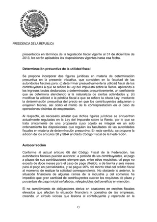 C
PRESIDENCIA DE LA REPUBLICA
presentados en términos de la legislación fiscal vigente al 31 de diciembre de
2013, les serán aplicables las disposiciones vigentes hasta esa fecha.
Determinación presuntiva de la utilidad fiscal
Se propone incorporar dos figuras jurídicas en materia de determinación
presuntiva en la presente Iniciativa, que consisten en la facultad de las
autoridades fiscales para: (i) determinar presuntivamente la utilidad fiscal de los
contribuyentes a que se refiere la Ley del Impuesto sobre la Renta, aplicando a
los ingresos brutos declarados o determinados presuntivamente, un coeficiente
que se determina atendiendo a la naturaleza de ciertas actividades y, (ii)
modificar la utilidad o la pérdida fiscal a que se refiere la citada Ley, mediante
la determinación presuntiva del precio en que los contribuyentes adquieran o
enajenen bienes, así como el monto de la contraprestación en el caso de
operaciones distintas de enajenación.
Al respecto, es necesario aclarar que dichas figuras jurídicas se encuentran
actualmente reguladas en la Ley del Impuesto sobre la Renta, por lo que se
trata únicamente de una propuesta cuyo objeto es integrar en un solo
ordenamiento las disposiciones que regulan las facultades de las autoridades
fiscales en materia de determinación presuntiva. En este sentido, se propone la
adición de los artículos 58 y 58-A al citado Código Fiscal de la Federación.
Autocorrección
Conforme al actual artículo 66 del Código Fiscal de la Federación, las
autoridades fiscales pueden autorizar, a petición de los contribuyentes, el pago
a plazos de sus contribuciones siempre que, entre otros requisitos, tal pago no
exceda de doce meses para el caso de pago diferido, o de treinta y seis meses
para el pago en parcialidades, y se pague 20% del monto total del crédito fiscal
al momento de realizar la solicitud correspondiente. No obstante lo anterior, la
situación financiera de algunas ramas de la industria y del comercio ha
impedido que gran cantidad de contribuyentes cubran los requisitos de plazo y
porcentaje de pago inicial señalados, relegándolos del beneficio en mención.
El no cumplimiento de obligaciones deriva en ocasiones en créditos fiscales
elevados que afectan la situación financiera y operativa de las empresas,
creando un círculo vicioso que lesiona al contribuyente y repercute en la
 