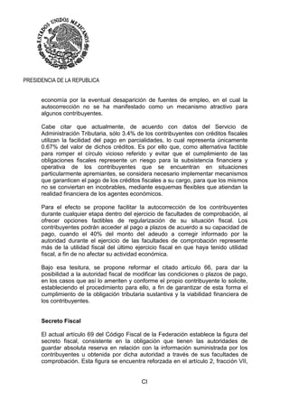 CI
PRESIDENCIA DE LA REPUBLICA
economía por la eventual desaparición de fuentes de empleo, en el cual la
autocorrección no se ha manifestado como un mecanismo atractivo para
algunos contribuyentes.
Cabe citar que actualmente, de acuerdo con datos del Servicio de
Administración Tributaria, sólo 3.4% de los contribuyentes con créditos fiscales
utilizan la facilidad del pago en parcialidades, lo cual representa únicamente
0.67% del valor de dichos créditos. Es por ello que, como alternativa factible
para romper el círculo vicioso referido y evitar que el cumplimiento de las
obligaciones fiscales represente un riesgo para la subsistencia financiera y
operativa de los contribuyentes que se encuentran en situaciones
particularmente apremiantes, se considera necesario implementar mecanismos
que garanticen el pago de los créditos fiscales a su cargo, para que los mismos
no se conviertan en incobrables, mediante esquemas flexibles que atiendan la
realidad financiera de los agentes económicos.
Para el efecto se propone facilitar la autocorrección de los contribuyentes
durante cualquier etapa dentro del ejercicio de facultades de comprobación, al
ofrecer opciones factibles de regularización de su situación fiscal. Los
contribuyentes podrán acceder al pago a plazos de acuerdo a su capacidad de
pago, cuando el 40% del monto del adeudo a corregir informado por la
autoridad durante el ejercicio de las facultades de comprobación represente
más de la utilidad fiscal del último ejercicio fiscal en que haya tenido utilidad
fiscal, a fin de no afectar su actividad económica.
Bajo esa tesitura, se propone reformar el citado artículo 66, para dar la
posibilidad a la autoridad fiscal de modificar las condiciones o plazos de pago,
en los casos que así lo ameriten y conforme el propio contribuyente lo solicite,
estableciendo el procedimiento para ello, a fin de garantizar de esta forma el
cumplimiento de la obligación tributaria sustantiva y la viabilidad financiera de
los contribuyentes.
Secreto Fiscal
El actual artículo 69 del Código Fiscal de la Federación establece la figura del
secreto fiscal, consistente en la obligación que tienen las autoridades de
guardar absoluta reserva en relación con la información suministrada por los
contribuyentes u obtenida por dicha autoridad a través de sus facultades de
comprobación. Esta figura se encuentra reforzada en el artículo 2, fracción VII,
 