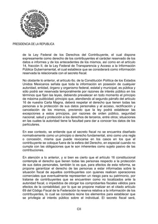 CII
PRESIDENCIA DE LA REPUBLICA
de la Ley Federal de los Derechos del Contribuyente, el cual dispone
expresamente como derecho de los contribuyentes el carácter reservado de los
datos e informes y de los antecedentes de los mismos, así como en el artículo
14, fracción II, de la Ley Federal de Transparencia y Acceso a la Información
Pública Gubernamental, el cual establece que se considerará como información
reservada la relacionada con el secreto fiscal.
No obstante lo anterior, el artículo 6o. de la Constitución Política de los Estados
Unidos Mexicanos señala que toda la información en posesión de cualquier
autoridad, entidad, órgano y organismo federal, estatal y municipal, es pública y
sólo podrá ser reservada temporalmente por razones de interés público en los
términos que fijen las leyes, debiendo prevalecer en todo momento el principio
de máxima publicidad; principio que, atendiendo al segundo párrafo del artículo
16 de nuestra Carta Magna, deberá respetar el derecho que tienen todas las
personas a la protección de sus datos personales y al acceso, rectificación y
cancelación de los mismos, previendo que la ley podrá establecer las
excepciones a estos principios, por razones de orden público, seguridad
nacional, salud y protección a los derechos de terceros, entre otros; situaciones
en las cuales la autoridad tiene la facultad para dar a conocer los datos de los
particulares.
En ese contexto, se entiende que el secreto fiscal no se encuentra diseñado
normativamente como un principio o derecho fundamental, sino como una regla
o concesión, misma que puede revocarse en los casos en los que el
contribuyente se coloque fuera de la esfera del Derecho, en especial cuando no
cumpla con las obligaciones que le son inherentes como sujeto pasivo de las
contribuciones.
En atención a lo anterior, y si bien es cierto que el artículo 16 constitucional
contempla el derecho que tienen todas las personas respecto a la protección
de sus datos personales, también lo es que, para efectos de esta reforma, se
propone garantizar el derecho de las personas a estar informadas sobre la
situación fiscal de aquellos contribuyentes con quienes realicen operaciones
comerciales que eventualmente representen un riesgo para su patrimonio, por
tratarse de contribuyentes que se encuentren como no localizados ante la
autoridad fiscal, o impedidos de otorgar los comprobantes fiscales válidos para
efectos de la contabilidad, por lo que se propone matizar en el citado artículo
69 del Código Fiscal de la Federación la reserva relativa a la información de los
contribuyentes, lo cual se considera reúne los elementos para establecer que
se privilegia al interés público sobre el individual. El secreto fiscal será,
 