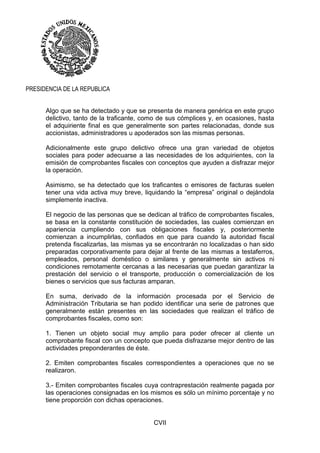 CVII
PRESIDENCIA DE LA REPUBLICA
Algo que se ha detectado y que se presenta de manera genérica en este grupo
delictivo, tanto de la traficante, como de sus cómplices y, en ocasiones, hasta
el adquiriente final es que generalmente son partes relacionadas, donde sus
accionistas, administradores u apoderados son las mismas personas.
Adicionalmente este grupo delictivo ofrece una gran variedad de objetos
sociales para poder adecuarse a las necesidades de los adquirientes, con la
emisión de comprobantes fiscales con conceptos que ayuden a disfrazar mejor
la operación.
Asimismo, se ha detectado que los traficantes o emisores de facturas suelen
tener una vida activa muy breve, liquidando la “empresa” original o dejándola
simplemente inactiva.
El negocio de las personas que se dedican al tráfico de comprobantes fiscales,
se basa en la constante constitución de sociedades, las cuales comienzan en
apariencia cumpliendo con sus obligaciones fiscales y, posteriormente
comienzan a incumplirlas, confiados en que para cuando la autoridad fiscal
pretenda fiscalizarlas, las mismas ya se encontrarán no localizadas o han sido
preparadas corporativamente para dejar al frente de las mismas a testaferros,
empleados, personal doméstico o similares y generalmente sin activos ni
condiciones remotamente cercanas a las necesarias que puedan garantizar la
prestación del servicio o el transporte, producción o comercialización de los
bienes o servicios que sus facturas amparan.
En suma, derivado de la información procesada por el Servicio de
Administración Tributaria se han podido identificar una serie de patrones que
generalmente están presentes en las sociedades que realizan el tráfico de
comprobantes fiscales, como son:
1. Tienen un objeto social muy amplio para poder ofrecer al cliente un
comprobante fiscal con un concepto que pueda disfrazarse mejor dentro de las
actividades preponderantes de éste.
2. Emiten comprobantes fiscales correspondientes a operaciones que no se
realizaron.
3.- Emiten comprobantes fiscales cuya contraprestación realmente pagada por
las operaciones consignadas en los mismos es sólo un mínimo porcentaje y no
tiene proporción con dichas operaciones.
 