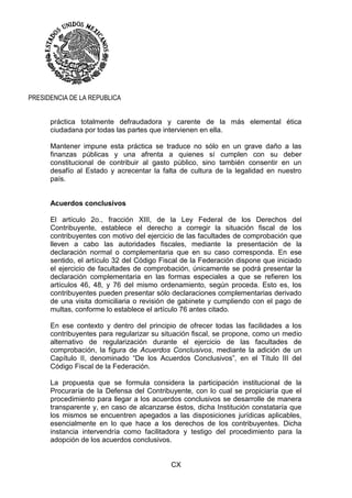 CX
PRESIDENCIA DE LA REPUBLICA
práctica totalmente defraudadora y carente de la más elemental ética
ciudadana por todas las partes que intervienen en ella.
Mantener impune esta práctica se traduce no sólo en un grave daño a las
finanzas públicas y una afrenta a quienes sí cumplen con su deber
constitucional de contribuir al gasto público, sino también consentir en un
desafío al Estado y acrecentar la falta de cultura de la legalidad en nuestro
país.
Acuerdos conclusivos
El artículo 2o., fracción XIII, de la Ley Federal de los Derechos del
Contribuyente, establece el derecho a corregir la situación fiscal de los
contribuyentes con motivo del ejercicio de las facultades de comprobación que
lleven a cabo las autoridades fiscales, mediante la presentación de la
declaración normal o complementaria que en su caso corresponda. En ese
sentido, el artículo 32 del Código Fiscal de la Federación dispone que iniciado
el ejercicio de facultades de comprobación, únicamente se podrá presentar la
declaración complementaria en las formas especiales a que se refieren los
artículos 46, 48, y 76 del mismo ordenamiento, según proceda. Esto es, los
contribuyentes pueden presentar sólo declaraciones complementarias derivado
de una visita domiciliaria o revisión de gabinete y cumpliendo con el pago de
multas, conforme lo establece el artículo 76 antes citado.
En ese contexto y dentro del principio de ofrecer todas las facilidades a los
contribuyentes para regularizar su situación fiscal, se propone, como un medio
alternativo de regularización durante el ejercicio de las facultades de
comprobación, la figura de Acuerdos Conclusivos, mediante la adición de un
Capítulo II, denominado “De los Acuerdos Conclusivos”, en el Título III del
Código Fiscal de la Federación.
La propuesta que se formula considera la participación institucional de la
Procuraría de la Defensa del Contribuyente, con lo cual se propiciaría que el
procedimiento para llegar a los acuerdos conclusivos se desarrolle de manera
transparente y, en caso de alcanzarse éstos, dicha Institución constataría que
los mismos se encuentren apegados a las disposiciones jurídicas aplicables,
esencialmente en lo que hace a los derechos de los contribuyentes. Dicha
instancia intervendría como facilitadora y testigo del procedimiento para la
adopción de los acuerdos conclusivos.
 