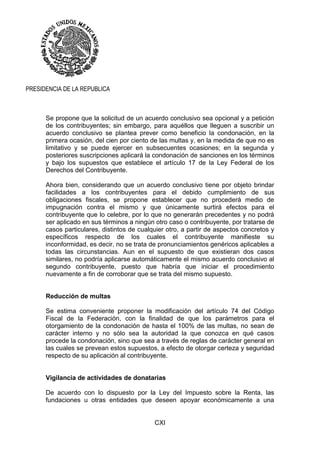 CXI
PRESIDENCIA DE LA REPUBLICA
Se propone que la solicitud de un acuerdo conclusivo sea opcional y a petición
de los contribuyentes; sin embargo, para aquéllos que lleguen a suscribir un
acuerdo conclusivo se plantea prever como beneficio la condonación, en la
primera ocasión, del cien por ciento de las multas y, en la medida de que no es
limitativo y se puede ejercer en subsecuentes ocasiones; en la segunda y
posteriores suscripciones aplicará la condonación de sanciones en los términos
y bajo los supuestos que establece el artículo 17 de la Ley Federal de los
Derechos del Contribuyente.
Ahora bien, considerando que un acuerdo conclusivo tiene por objeto brindar
facilidades a los contribuyentes para el debido cumplimiento de sus
obligaciones fiscales, se propone establecer que no procederá medio de
impugnación contra el mismo y que únicamente surtirá efectos para el
contribuyente que lo celebre, por lo que no generarán precedentes y no podrá
ser aplicado en sus términos a ningún otro caso o contribuyente, por tratarse de
casos particulares, distintos de cualquier otro, a partir de aspectos concretos y
específicos respecto de los cuales el contribuyente manifieste su
inconformidad, es decir, no se trata de pronunciamientos genéricos aplicables a
todas las circunstancias. Aun en el supuesto de que existieran dos casos
similares, no podría aplicarse automáticamente el mismo acuerdo conclusivo al
segundo contribuyente, puesto que habría que iniciar el procedimiento
nuevamente a fin de corroborar que se trata del mismo supuesto.
Reducción de multas
Se estima conveniente proponer la modificación del artículo 74 del Código
Fiscal de la Federación, con la finalidad de que los parámetros para el
otorgamiento de la condonación de hasta el 100% de las multas, no sean de
carácter interno y no sólo sea la autoridad la que conozca en qué casos
procede la condonación, sino que sea a través de reglas de carácter general en
las cuales se prevean estos supuestos, a efecto de otorgar certeza y seguridad
respecto de su aplicación al contribuyente.
Vigilancia de actividades de donatarias
De acuerdo con lo dispuesto por la Ley del Impuesto sobre la Renta, las
fundaciones u otras entidades que deseen apoyar económicamente a una
 