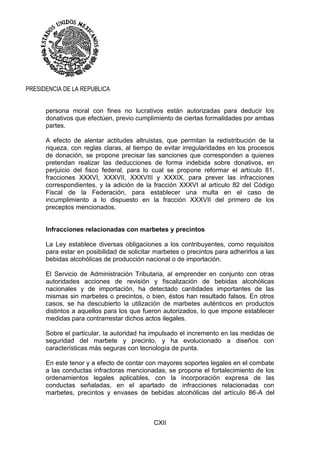 CXII
PRESIDENCIA DE LA REPUBLICA
persona moral con fines no lucrativos están autorizadas para deducir los
donativos que efectúen, previo cumplimiento de ciertas formalidades por ambas
partes.
A efecto de alentar actitudes altruistas, que permitan la redistribución de la
riqueza, con reglas claras, al tiempo de evitar irregularidades en los procesos
de donación, se propone precisar las sanciones que corresponden a quienes
pretendan realizar las deducciones de forma indebida sobre donativos, en
perjuicio del fisco federal, para lo cual se propone reformar el artículo 81,
fracciones XXXVI, XXXVII, XXXVIII y XXXIX, para prever las infracciones
correspondientes, y la adición de la fracción XXXVI al artículo 82 del Código
Fiscal de la Federación, para establecer una multa en el caso de
incumplimiento a lo dispuesto en la fracción XXXVII del primero de los
preceptos mencionados.
Infracciones relacionadas con marbetes y precintos
La Ley establece diversas obligaciones a los contribuyentes, como requisitos
para estar en posibilidad de solicitar marbetes o precintos para adherirlos a las
bebidas alcohólicas de producción nacional o de importación.
El Servicio de Administración Tributaria, al emprender en conjunto con otras
autoridades acciones de revisión y fiscalización de bebidas alcohólicas
nacionales y de importación, ha detectado cantidades importantes de las
mismas sin marbetes o precintos, o bien, éstos han resultado falsos. En otros
casos, se ha descubierto la utilización de marbetes auténticos en productos
distintos a aquellos para los que fueron autorizados, lo que impone establecer
medidas para contrarrestar dichos actos ilegales.
Sobre el particular, la autoridad ha impulsado el incremento en las medidas de
seguridad del marbete y precinto, y ha evolucionado a diseños con
características más seguras con tecnología de punta.
En este tenor y a efecto de contar con mayores soportes legales en el combate
a las conductas infractoras mencionadas, se propone el fortalecimiento de los
ordenamientos legales aplicables, con la incorporación expresa de las
conductas señaladas, en el apartado de infracciones relacionadas con
marbetes, precintos y envases de bebidas alcohólicas del artículo 86-A del
 