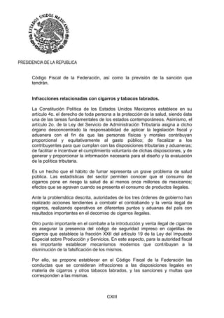 CXIII
PRESIDENCIA DE LA REPUBLICA
Código Fiscal de la Federación, así como la previsión de la sanción que
tendrán.
Infracciones relacionadas con cigarros y tabacos labrados.
La Constitución Política de los Estados Unidos Mexicanos establece en su
artículo 4o. el derecho de toda persona a la protección de la salud, siendo ésta
una de las tareas fundamentales de los estados contemporáneos. Asimismo, el
artículo 2o. de la Ley del Servicio de Administración Tributaria asigna a dicho
órgano desconcentrado la responsabilidad de aplicar la legislación fiscal y
aduanera con el fin de que las personas físicas y morales contribuyan
proporcional y equitativamente al gasto público; de fiscalizar a los
contribuyentes para que cumplan con las disposiciones tributarias y aduaneras;
de facilitar e incentivar el cumplimiento voluntario de dichas disposiciones, y de
generar y proporcionar la información necesaria para el diseño y la evaluación
de la política tributaria.
Es un hecho que el hábito de fumar representa un grave problema de salud
pública. Las estadísticas del sector permiten conocer que el consumo de
cigarros pone en riesgo la salud de al menos once millones de mexicanos;
efectos que se agravan cuando se presenta el consumo de productos ilegales.
Ante la problemática descrita, autoridades de los tres órdenes de gobierno han
realizado acciones tendientes a combatir el contrabando y la venta ilegal de
cigarros, realizando operativos en diferentes puntos y aduanas del país con
resultados importantes en el decomiso de cigarros ilegales.
Otro punto importante en el combate a la introducción y venta ilegal de cigarros
es asegurar la presencia del código de seguridad impreso en cajetillas de
cigarros que establece la fracción XXII del artículo 19 de la Ley del Impuesto
Especial sobre Producción y Servicios. En este aspecto, para la autoridad fiscal
es importante establecer mecanismos modernos que contribuyan a la
disminución de la falsificación de los mismos.
Por ello, se propone establecer en el Código Fiscal de la Federación las
conductas que se consideran infracciones a las disposiciones legales en
materia de cigarros y otros tabacos labrados, y las sanciones y multas que
corresponden a las mismas.
 