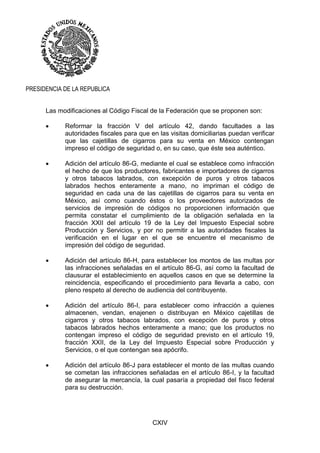CXIV
PRESIDENCIA DE LA REPUBLICA
Las modificaciones al Código Fiscal de la Federación que se proponen son:
 Reformar la fracción V del artículo 42, dando facultades a las
autoridades fiscales para que en las visitas domiciliarias puedan verificar
que las cajetillas de cigarros para su venta en México contengan
impreso el código de seguridad o, en su caso, que éste sea auténtico.
 Adición del artículo 86-G, mediante el cual se establece como infracción
el hecho de que los productores, fabricantes e importadores de cigarros
y otros tabacos labrados, con excepción de puros y otros tabacos
labrados hechos enteramente a mano, no impriman el código de
seguridad en cada una de las cajetillas de cigarros para su venta en
México, así como cuando éstos o los proveedores autorizados de
servicios de impresión de códigos no proporcionen información que
permita constatar el cumplimiento de la obligación señalada en la
fracción XXII del artículo 19 de la Ley del Impuesto Especial sobre
Producción y Servicios, y por no permitir a las autoridades fiscales la
verificación en el lugar en el que se encuentre el mecanismo de
impresión del código de seguridad.
 Adición del artículo 86-H, para establecer los montos de las multas por
las infracciones señaladas en el artículo 86-G, así como la facultad de
clausurar el establecimiento en aquellos casos en que se determine la
reincidencia, especificando el procedimiento para llevarla a cabo, con
pleno respeto al derecho de audiencia del contribuyente.
 Adición del artículo 86-I, para establecer como infracción a quienes
almacenen, vendan, enajenen o distribuyan en México cajetillas de
cigarros y otros tabacos labrados, con excepción de puros y otros
tabacos labrados hechos enteramente a mano; que los productos no
contengan impreso el código de seguridad previsto en el artículo 19,
fracción XXII, de la Ley del Impuesto Especial sobre Producción y
Servicios, o el que contengan sea apócrifo.
 Adición del artículo 86-J para establecer el monto de las multas cuando
se cometan las infracciones señaladas en el artículo 86-I, y la facultad
de asegurar la mercancía, la cual pasaría a propiedad del fisco federal
para su destrucción.
 