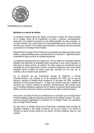 CXV
PRESIDENCIA DE LA REPUBLICA
Medidas en materia de delitos
La presente iniciativa tiene por objeto, en principio, aclarar de manera directa
en el Código Fiscal de la Federación el quién o quiénes, eventualmente,
responden con calidad de garante en los delitos fiscales. En este contexto, no
se está creando una nueva figura de responsabilidad penal en los delitos de
comisión por omisión, sino dando mayor precisión y certeza jurídica al supuesto
ya previsto en el Código Penal Federal.
Actualmente el Código Penal Federal en su apartado de reglas generales sobre
delitos y responsabilidad penal, precisamente en el artículo 7, segundo párrafo,
contempla la figura jurídica de calidad de garante.
La calidad de garante tiene por objeto que: “En los delitos de resultado material
también será atribuible el resultado típico producido al que omita impedirlo, si
éste tenía el deber jurídico de evitarlo. En estos casos se considerará que el
resultado de una consecuencia omisiva, cuando se determine que el que omite
impedirlo tenía el deber de actuar para ello, derivado de una Ley, de un
contrato o de su propio actuar presente”.
Así el dictamen de las Comisiones Unidas de Gobierno y Puntos
Constitucionales y de Justicia el 14 de diciembre de 1993, por el cual se
discutió y aprobó el Código Penal Federal el 10 de enero de 1994, consideró
adicionar al mencionado artículo 7, la figura de omisión impropia o delitos de
comisión por omisión (calidad de garante). Efectivamente esta adición tiene
como finalidad establecer aspectos de los delitos en general (parte general del
delito), así como remarcar criterios y principios que rigen al derecho penal.
Ahora bien, el Código Fiscal de la Federación en concierto con el Código Penal
Federal establece algunos aspectos generales de los delitos fiscales, no todos,
pues los aspectos generales no previstos en el Código Fiscal, son atendidos
por el Código Penal Federal.
En este tenor, el Código Fiscal de la Federación contempla tipos penales de
resultado material o de simple conducta, ya sea de acción o en donde la
violación al deber jurídico penal es una acción humana negativa, esto es, una
omisión.
 