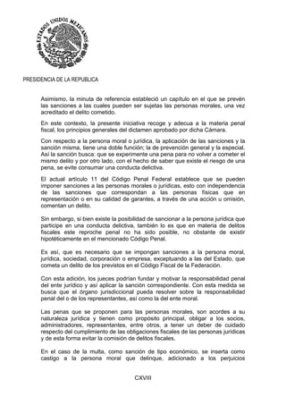 CXVIII
PRESIDENCIA DE LA REPUBLICA
Asimismo, la minuta de referencia estableció un capítulo en el que se prevén
las sanciones a las cuales pueden ser sujetas las personas morales, una vez
acreditado el delito cometido.
En este contexto, la presente iniciativa recoge y adecua a la materia penal
fiscal, los principios generales del dictamen aprobado por dicha Cámara.
Con respecto a la persona moral o jurídica, la aplicación de las sanciones y la
sanción misma, tiene una doble función; la de prevención general y la especial.
Así la sanción busca: que se experimente una pena para no volver a cometer el
mismo delito y por otro lado, con el hecho de saber que existe el riesgo de una
pena, se evite consumar una conducta delictiva.
El actual artículo 11 del Código Penal Federal establece que se pueden
imponer sanciones a las personas morales o jurídicas, esto con independencia
de las sanciones que correspondan a las personas físicas que en
representación o en su calidad de garantes, a través de una acción u omisión,
comentan un delito.
Sin embargo, si bien existe la posibilidad de sancionar a la persona jurídica que
participe en una conducta delictiva, también lo es que en materia de delitos
fiscales este reproche penal no ha sido posible, no obstante de existir
hipotéticamente en el mencionado Código Penal.
Es así, que es necesario que se impongan sanciones a la persona moral,
jurídica, sociedad, corporación o empresa, exceptuando a las del Estado, que
cometa un delito de los previstos en el Código Fiscal de la Federación.
Con esta adición, los jueces podrían fundar y motivar la responsabilidad penal
del ente jurídico y así aplicar la sanción correspondiente. Con esta medida se
busca que el órgano jurisdiccional pueda resolver sobre la responsabilidad
penal del o de los representantes, así como la del ente moral.
Las penas que se proponen para las personas morales, son acordes a su
naturaleza jurídica y tienen como propósito principal, obligar a los socios,
administradores, representantes, entre otros, a tener un deber de cuidado
respecto del cumplimiento de las obligaciones fiscales de las personas jurídicas
y de esta forma evitar la comisión de delitos fiscales.
En el caso de la multa, como sanción de tipo económico, se inserta como
castigo a la persona moral que delinque, adicionado a los perjuicios
 