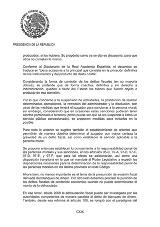 CXIX
PRESIDENCIA DE LA REPUBLICA
producidos, si los hubiera. Su propósito como ya se dijo es disuasorio, para que
otros no cometan lo mismo.
Conforme al Diccionario de la Real Academia Española, el decomiso se
traduce en "pena accesoria a la principal que consiste en la privación definitiva
de los instrumentos y del producto del delito o falta”.
Considerando la forma de comisión de los delitos fiscales (en su mayoría
dolosa), se pretende que de forma coactiva, definitiva y sin derecho a
indemnización, queden a favor del Estado los bienes que fueron objeto o
producto de esa comisión.
Por lo que concierne a la suspensión de actividades, la prohibición de realizar
determinadas operaciones, la remoción del administrador y la disolución, son
otras de las medidas que tendrá el juzgador para sancionar a la persona moral;
sin embargo, considerando que en ocasiones estas sanciones pudieran tener
efectos perniciosos a terceros (como puede ser que se les suspenda a éstos un
servicio público concesionado), se proponen medidas para evitarlos en lo
posible.
Para todo lo anterior se sugiere también el establecimiento de criterios que
permitirán de manera objetiva determinar al juzgador con mayor certeza la
gravedad de un delito fiscal, así como establecer la sanción aplicable a la
persona moral.
Se propone entonces establecer lo concerniente a la responsabilidad penal de
las personas morales y sus sanciones, en los artículos 95-C, 97-A, 97-B, 97-C,
97-D, 97-E, y 97-F, que para tal efecto se adicionarían, así como una
disposición transitoria en la que se mandate al Poder Legislativo a expedir las
disposiciones necesarias para la determinación de la responsabilidad penal de
las personas morales en los delitos previstos en este Código.
Ahora bien, no menos importante es el tema de la presunción de evasión fiscal
derivada del blanqueo de dinero. Por otro lado debemos precisar la punición de
los delitos fiscales de contenido económico cuando no puede determinarse el
monto de lo defraudado.
En ese tenor, desde 2008 la defraudación fiscal puede ser investigada por las
autoridades competentes de manera paralela al delito de blanqueo de dinero.
También, desde esa reforma al artículo 108, se rompió con el paradigma del
 