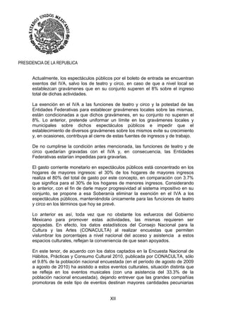 XII
PRESIDENCIA DE LA REPUBLICA
Actualmente, los espectáculos públicos por el boleto de entrada se encuentran
exentos del IVA, salvo los de teatro y circo, en caso de que a nivel local se
establezcan gravámenes que en su conjunto superen el 8% sobre el ingreso
total de dichas actividades.
La exención en el IVA a las funciones de teatro y circo y la potestad de las
Entidades Federativas para establecer gravámenes locales sobre las mismas,
están condicionadas a que dichos gravámenes, en su conjunto no superen el
8%. Lo anterior, pretende uniformar un límite en los gravámenes locales y
municipales sobre dichos espectáculos públicos e impedir que el
establecimiento de diversos gravámenes sobre los mismos evite su crecimiento
y, en ocasiones, contribuya al cierre de estas fuentes de ingresos y de trabajo.
De no cumplirse la condición antes mencionada, las funciones de teatro y de
circo quedarían gravadas con el IVA y, en consecuencia, las Entidades
Federativas estarían impedidas para gravarlas.
El gasto corriente monetario en espectáculos públicos está concentrado en los
hogares de mayores ingresos: el 30% de los hogares de mayores ingresos
realiza el 80% del total de gasto por este concepto, en comparación con 3.7%
que significa para el 30% de los hogares de menores ingresos. Considerando
lo anterior, con el fin de darle mayor progresividad al sistema impositivo en su
conjunto, se propone a esa Soberanía eliminar la exención en el IVA a los
espectáculos públicos, manteniéndola únicamente para las funciones de teatro
y circo en los términos que hoy se prevé.
Lo anterior es así, toda vez que no obstante los esfuerzos del Gobierno
Mexicano para promover estas actividades, las mismas requieren ser
apoyadas. En efecto, los datos estadísticos del Consejo Nacional para la
Cultura y las Artes (CONACULTA) al realizar encuestas que permiten
vislumbrar los porcentajes a nivel nacional del acceso y asistencia a estos
espacios culturales, reflejan la conveniencia de que sean apoyados.
En este tenor, de acuerdo con los datos captados en la Encuesta Nacional de
Hábitos, Prácticas y Consumo Cultural 2010, publicada por CONACULTA, sólo
el 9.8% de la población nacional encuestada (en el período de agosto de 2009
a agosto de 2010) ha asistido a estos eventos culturales, situación distinta que
se refleja en los eventos musicales (con una asistencia del 33.3% de la
población nacional encuestada), dejando entrever que las grandes compañías
promotoras de este tipo de eventos destinan mayores cantidades pecuniarias
 