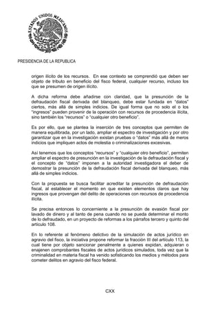 CXX
PRESIDENCIA DE LA REPUBLICA
origen ilícito de los recursos. En ese contexto se comprendió que deben ser
objeto de tributo en beneficio del fisco federal, cualquier recurso, incluso los
que se presumen de origen ilícito.
A dicha reforma debe añadirse con claridad, que la presunción de la
defraudación fiscal derivada del blanqueo, debe estar fundada en “datos”
ciertos, más allá de simples indicios. De igual forma que no solo el o los
“ingresos” pueden provenir de la operación con recursos de procedencia ilícita,
sino también los “recursos” o “cualquier otro beneficio”.
Es por ello, que se plantea la inserción de tres conceptos que permiten de
manera equilibrada, por un lado, ampliar el espectro de investigación y por otro
garantizar que en la investigación existan pruebas o “datos” más allá de meros
indicios que impliquen actos de molestia o criminalizaciones excesivas.
Así tenemos que los conceptos “recursos” y “cualquier otro beneficio”, permiten
ampliar el espectro de presunción en la investigación de la defraudación fiscal y
el concepto de “datos” imponen a la autoridad investigadora el deber de
demostrar la presunción de la defraudación fiscal derivada del blanqueo, más
allá de simples indicios.
Con la propuesta se busca facilitar acreditar la presunción de defraudación
fiscal, al establecer el momento en que existen elementos claros que hay
ingresos que provengan del delito de operaciones con recursos de procedencia
ilícita.
Se precisa entonces lo concerniente a la presunción de evasión fiscal por
lavado de dinero y al tanto de pena cuando no se pueda determinar el monto
de lo defraudado, en un proyecto de reformas a los párrafos tercero y quinto del
artículo 108.
En lo referente al fenómeno delictivo de la simulación de actos jurídico en
agravio del fisco, la iniciativa propone reformar la fracción III del artículo 113, la
cual tiene por objeto sancionar penalmente a quienes expidan, adquieran o
enajenen comprobantes fiscales de actos jurídicos simulados, toda vez que la
criminalidad en materia fiscal ha venido sofisticando los medios y métodos para
cometer delitos en agravio del fisco federal.
 