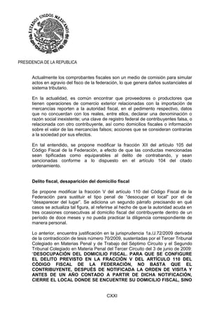 CXXI
PRESIDENCIA DE LA REPUBLICA
Actualmente los comprobantes fiscales son un medio de comisión para simular
actos en agravio del fisco de la federación, lo que genera daños sustanciales al
sistema tributario.
En la actualidad, es común encontrar que proveedores o productores que
tienen operaciones de comercio exterior relacionadas con la importación de
mercancías reporten a la autoridad fiscal, en el pedimento respectivo, datos
que no concuerdan con los reales, entre ellos, declarar una denominación o
razón social inexistente; una clave de registro federal de contribuyentes falsa, o
relacionada con otro contribuyente, así como domicilios fiscales o información
sobre el valor de las mercancías falsos; acciones que se consideran contrarias
a la sociedad por sus efectos.
En tal entendido, se propone modificar la fracción XII del artículo 105 del
Código Fiscal de la Federación, a efecto de que las conductas mencionadas
sean tipificadas como equiparables al delito de contrabando, y sean
sancionadas conforme a lo dispuesto en el artículo 104 del citado
ordenamiento.
Delito fiscal, desaparición del domicilio fiscal
Se propone modificar la fracción V del artículo 110 del Código Fiscal de la
Federación para sustituir el tipo penal de “desocupar el local” por el de
“desaparecer del lugar”. Se adiciona un segundo párrafo precisando en qué
casos se actualiza tal figura, al referirse al hecho de que la autoridad acuda en
tres ocasiones consecutivas al domicilio fiscal del contribuyente dentro de un
período de doce meses y no pueda practicar la diligencia correspondiente de
manera personal.
Lo anterior, encuentra justificación en la jurisprudencia 1a./J.72/2009 derivada
de la contradicción de tesis número 70/2009, sustentadas por el Tercer Tribunal
Colegiado en Materias Penal y de Trabajo del Séptimo Circuito y el Segundo
Tribunal Colegiado en Materia Penal del Tercer Circuito del 3 de junio de 2009:
“DESOCUPACIÓN DEL DOMICILIO FISCAL. PARA QUE SE CONFIGURE
EL DELITO PREVISTO EN LA FRACCIÓN V DEL ARTÍCULO 110 DEL
CÓDIGO FISCAL DE LA FEDERACIÓN, NO BASTA QUE EL
CONTRIBUYENTE, DESPUÉS DE NOTIFICADA LA ORDEN DE VISITA Y
ANTES DE UN AÑO CONTADO A PARTIR DE DICHA NOTIFICACIÓN,
CIERRE EL LOCAL DONDE SE ENCUENTRE SU DOMICILIO FISCAL, SINO
 