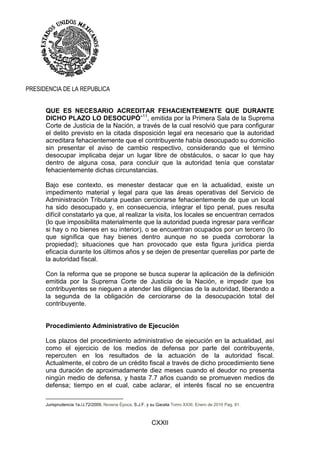 CXXII
PRESIDENCIA DE LA REPUBLICA
QUE ES NECESARIO ACREDITAR FEHACIENTEMENTE QUE DURANTE
DICHO PLAZO LO DESOCUPÓ”11
, emitida por la Primera Sala de la Suprema
Corte de Justicia de la Nación, a través de la cual resolvió que para configurar
el delito previsto en la citada disposición legal era necesario que la autoridad
acreditara fehacientemente que el contribuyente había desocupado su domicilio
sin presentar el aviso de cambio respectivo, considerando que el término
desocupar implicaba dejar un lugar libre de obstáculos, o sacar lo que hay
dentro de alguna cosa, para concluir que la autoridad tenía que constatar
fehacientemente dichas circunstancias.
Bajo ese contexto, es menester destacar que en la actualidad, existe un
impedimento material y legal para que las áreas operativas del Servicio de
Administración Tributaria puedan cerciorarse fehacientemente de que un local
ha sido desocupado y, en consecuencia, integrar el tipo penal, pues resulta
difícil constatarlo ya que, al realizar la visita, los locales se encuentran cerrados
(lo que imposibilita materialmente que la autoridad pueda ingresar para verificar
si hay o no bienes en su interior), o se encuentran ocupados por un tercero (lo
que significa que hay bienes dentro aunque no se pueda corroborar la
propiedad); situaciones que han provocado que esta figura jurídica pierda
eficacia durante los últimos años y se dejen de presentar querellas por parte de
la autoridad fiscal.
Con la reforma que se propone se busca superar la aplicación de la definición
emitida por la Suprema Corte de Justicia de la Nación, e impedir que los
contribuyentes se nieguen a atender las diligencias de la autoridad, liberando a
la segunda de la obligación de cerciorarse de la desocupación total del
contribuyente.
Procedimiento Administrativo de Ejecución
Los plazos del procedimiento administrativo de ejecución en la actualidad, así
como el ejercicio de los medios de defensa por parte del contribuyente,
repercuten en los resultados de la actuación de la autoridad fiscal.
Actualmente, el cobro de un crédito fiscal a través de dicho procedimiento tiene
una duración de aproximadamente diez meses cuando el deudor no presenta
ningún medio de defensa, y hasta 7.7 años cuando se promueven medios de
defensa; tiempo en el cual, cabe aclarar, el interés fiscal no se encuentra
Jurisprudencia 1a./J.72/2009, Novena Época, S.J.F. y su Gaceta Tomo XXXI, Enero de 2010 Pag. 81.
 