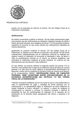 CXXV
PRESIDENCIA DE LA REPUBLICA
acorde con la propuesta de reforma al artículo 123 del Código Fiscal de la
Federación mencionada.
Notificaciones
Se estima conveniente modificar el artículo 134 del citado ordenamiento legal,
para precisar que las notificaciones se realizarán mediante mensaje de datos a
través del buzón tributario que establece el artículo 17-K del presente proyecto,
regulando el momento en que surten efectos las notificaciones realizadas de
manera electrónica.
Igualmente se propone modificar el artículo 137 del Código Fiscal de la
Federación, en relación con la reforma a la fracción I del artículo 134 del mismo
ordenamiento, estableciéndose que la notificación personal se realizará por
citatorio cuando el notificador no encuentre al interesado o bien, de llevar a
cabo el procedimiento previsto en el mismo, se propone establecer que
procederá la notificación mediante el buzón tributario, en sintonía con las
adecuaciones que se proponen a esa Soberanía.
En ese sentido, se propone reformar el segundo párrafo del artículo 137 en
mención, para señalar que la regla de la notificación personal aplica de manera
general y no sólo para los actos relativos al procedimiento administrativo de
ejecución; criterio que ha sostenido la Suprema Corte de Justicia de la Nación,
en la Jurisprudencia 189933: “NOTIFICACIÓN FISCAL DE CARÁCTER
PERSONAL. DEBE LEVANTARSE RAZÓN CIRCUNSTANCIADA DE LA
DILIGENCIA (INTERPRETACIÓN DEL ARTÍCULO 137 DEL CÓDIGO
FISCAL DE LA FEDERACIÓN)”.12
También se propone establecer que en los casos en que no sea posible llevar a
cabo el requerimiento de pago y embargo de forma personal con el
contribuyente o su representante legal, la notificación de dicha diligencia se
realice mediante el buzón tributario. Lo anterior, a efecto de asegurar al
contribuyente su derecho a conocer su situación procesal, y eliminar la
posibilidad de que los contribuyentes se coloquen en el supuesto de no
localización en el domicilio fiscal, desaparición del mismo u oposición a la
diligencia.
12
Tesis de Jurisprudencia 2a./J. 15/2001, 9a. Época; 2a. Sala; S.J.F. y su Gaceta; Tomo XIII, Abril de 2001; Pág. 494.
 