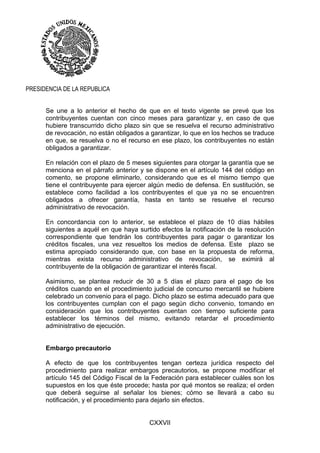 CXXVII
PRESIDENCIA DE LA REPUBLICA
Se une a lo anterior el hecho de que en el texto vigente se prevé que los
contribuyentes cuentan con cinco meses para garantizar y, en caso de que
hubiere transcurrido dicho plazo sin que se resuelva el recurso administrativo
de revocación, no están obligados a garantizar, lo que en los hechos se traduce
en que, se resuelva o no el recurso en ese plazo, los contribuyentes no están
obligados a garantizar.
En relación con el plazo de 5 meses siguientes para otorgar la garantía que se
menciona en el párrafo anterior y se dispone en el artículo 144 del código en
comento, se propone eliminarlo, considerando que es el mismo tiempo que
tiene el contribuyente para ejercer algún medio de defensa. En sustitución, se
establece como facilidad a los contribuyentes el que ya no se encuentren
obligados a ofrecer garantía, hasta en tanto se resuelve el recurso
administrativo de revocación.
En concordancia con lo anterior, se establece el plazo de 10 días hábiles
siguientes a aquél en que haya surtido efectos la notificación de la resolución
correspondiente que tendrán los contribuyentes para pagar o garantizar los
créditos fiscales, una vez resueltos los medios de defensa. Este plazo se
estima apropiado considerando que, con base en la propuesta de reforma,
mientras exista recurso administrativo de revocación, se eximirá al
contribuyente de la obligación de garantizar el interés fiscal.
Asimismo, se plantea reducir de 30 a 5 días el plazo para el pago de los
créditos cuando en el procedimiento judicial de concurso mercantil se hubiere
celebrado un convenio para el pago. Dicho plazo se estima adecuado para que
los contribuyentes cumplan con el pago según dicho convenio, tomando en
consideración que los contribuyentes cuentan con tiempo suficiente para
establecer los términos del mismo, evitando retardar el procedimiento
administrativo de ejecución.
Embargo precautorio
A efecto de que los contribuyentes tengan certeza jurídica respecto del
procedimiento para realizar embargos precautorios, se propone modificar el
artículo 145 del Código Fiscal de la Federación para establecer cuáles son los
supuestos en los que éste procede; hasta por qué montos se realiza; el orden
que deberá seguirse al señalar los bienes; cómo se llevará a cabo su
notificación, y el procedimiento para dejarlo sin efectos.
 