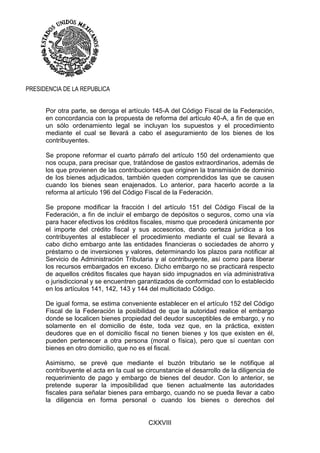 CXXVIII
PRESIDENCIA DE LA REPUBLICA
Por otra parte, se deroga el artículo 145-A del Código Fiscal de la Federación,
en concordancia con la propuesta de reforma del artículo 40-A, a fin de que en
un sólo ordenamiento legal se incluyan los supuestos y el procedimiento
mediante el cual se llevará a cabo el aseguramiento de los bienes de los
contribuyentes.
Se propone reformar el cuarto párrafo del artículo 150 del ordenamiento que
nos ocupa, para precisar que, tratándose de gastos extraordinarios, además de
los que provienen de las contribuciones que originen la transmisión de dominio
de los bienes adjudicados, también queden comprendidos las que se causen
cuando los bienes sean enajenados. Lo anterior, para hacerlo acorde a la
reforma al artículo 196 del Código Fiscal de la Federación.
Se propone modificar la fracción I del artículo 151 del Código Fiscal de la
Federación, a fin de incluir el embargo de depósitos o seguros, como una vía
para hacer efectivos los créditos fiscales, mismo que procederá únicamente por
el importe del crédito fiscal y sus accesorios, dando certeza jurídica a los
contribuyentes al establecer el procedimiento mediante el cual se llevará a
cabo dicho embargo ante las entidades financieras o sociedades de ahorro y
préstamo o de inversiones y valores, determinando los plazos para notificar al
Servicio de Administración Tributaria y al contribuyente, así como para liberar
los recursos embargados en exceso. Dicho embargo no se practicará respecto
de aquellos créditos fiscales que hayan sido impugnados en vía administrativa
o jurisdiccional y se encuentren garantizados de conformidad con lo establecido
en los artículos 141, 142, 143 y 144 del multicitado Código.
De igual forma, se estima conveniente establecer en el artículo 152 del Código
Fiscal de la Federación la posibilidad de que la autoridad realice el embargo
donde se localicen bienes propiedad del deudor susceptibles de embargo, y no
solamente en el domicilio de éste, toda vez que, en la práctica, existen
deudores que en el domicilio fiscal no tienen bienes y los que existen en él,
pueden pertenecer a otra persona (moral o física), pero que sí cuentan con
bienes en otro domicilio, que no es el fiscal.
Asimismo, se prevé que mediante el buzón tributario se le notifique al
contribuyente el acta en la cual se circunstancie el desarrollo de la diligencia de
requerimiento de pago y embargo de bienes del deudor. Con lo anterior, se
pretende superar la imposibilidad que tienen actualmente las autoridades
fiscales para señalar bienes para embargo, cuando no se pueda llevar a cabo
la diligencia en forma personal o cuando los bienes o derechos del
 