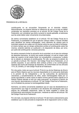 CXXIX
PRESIDENCIA DE LA REPUBLICA
contribuyente no se encuentren físicamente en el domicilio visitado.
Adicionalmente, se propone eliminar la referencia de que en el acta se deben
contemplar los requisitos previstos en el artículo 38 del Código Fiscal de la
Federación, por considerar que dicho numeral no resulta aplicable, al estimarse
que las actas deben estar únicamente circunstanciadas.
Se estima conveniente establecer en el artículo 153 del Código Fiscal de la
Federación, la posibilidad de que el ejecutor coloque sellos o marcas oficiales
para identificar los bienes embargados, como elemento de certeza para la
autoridad respecto de cuáles son los bienes sobre los que se trabó el embargo,
al mismo tiempo que se otorga certidumbre jurídica al contribuyente sobre los
mismos, evitando además su sustitución o la disposición de éstos, por error,
por parte del contribuyente o terceras personas.
Se estima necesario limitar la actuación de la autoridad, en el caso de embargo
de depósitos bancarios, al monto que puede embargar, el cual en ningún caso
debe ser superior al del crédito fiscal, con actualización y accesorios, a efecto
de no afectar en demasía al contribuyente. Por ello, se propone la adición de
un párrafo al artículo 155, fracción I del Código Fiscal de la Federación, en el
sentido expuesto, lo que además dará certeza jurídica a los contribuyentes
respecto del monto del embargo de depósitos, de conformidad con los artículos
17-A, 20, 20-BIS y 21 del Código Fiscal de la Federación.
Por otra parte y toda vez que el artículo 79 de la Ley de los Sistemas de Ahorro
para el Retiro dispone que los recursos depositados en la subcuenta destinada
a la pensión de los trabajadores y en las subcuentas de aportaciones
voluntarias y complementarias de retiro, serán inembargables hasta por un
monto equivalente a veinte veces el salario mínimo general diario vigente en el
Distrito Federal elevado al año por cada subcuenta, se propone la adición de
una fracción decimotercera al artículo 157 del Código Fiscal de la Federación,
con la finalidad de precisar la inembargabilidad citada.
Asimismo, se estima conveniente establecer que en caso de desobediencia al
requerimiento que haga la autoridad a los deudores del embargado para que
paguen las cantidades respectivas, éstas se harán exigibles a través del
procedimiento administrativo de ejecución, mediante la reforma del artículo 160
del Código Fiscal de la Federación.
Por otro lado, se propone reformar el artículo 172 del mismo ordenamiento para
establecer que no sólo proceda la enajenación de la negociación como un todo,
 