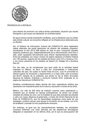 XIII
PRESIDENCIA DE LA REPUBLICA
para efectos de promover con soltura dichas actividades, situación que resulta
divergente y que causa una afectación en el ámbito teatral.
De igual manera resulta importante manifestar, que la afectación que ha sufrido
este ámbito cultural, se encuentra reflejado en la infraestructura destinada para
su difusión.
Así, el Sistema de Información Cultural del CONACULTA tiene registrados
(datos obtenidos del portal electrónico de difusión del señalado programa,
actualizados al año 2013) 608 teatros en todo el país, incluyendo aquellos
espacios escénicos que, independientemente de su denominación como foro o
sala, están equipados técnicamente para ofrecer representaciones teatrales.
Entre las entidades con mayor número de teatros destacan el Distrito Federal
con 136 recintos, seguido por los estados de Nuevo León (31) y Veracruz (31),
y con menor presencia en los estados de Nayarit (3), Hidalgo (6) y Quintana
Roo (8).
Por otro lado, es de considerarse que gran parte de la actividad teatral
realizada en México, se lleva a cabo por universidades e instituciones
culturales del país, las cuales no tienen fines de lucro, cuyo fin primordial es
ofrecer lugares de recreación y esparcimiento a un bajo costo, para el acceso
del 90.2% restante de la población que jamás ha ido al teatro (Encuesta
Nacional de Hábitos, Prácticas y Consumo Cultural 2010, publicada en su
página de Internet por CONACULTA).
Similares consideraciones deben decirse del circo, espectáculo artístico que
representa una importante parte de la cultura y educación a través de los años.
México, con más de 200 años de tradición circense como espectáculo y,
contando que ya existían en épocas prehispánicas, ha tenido una amplia
variedad de artistas de circo, con la finalidad de que esta actividad sea llevada
a cabo con mayor afluencia al gobernado, a través del Centro Nacional de las
Artes de CONACULTA, que ha desarrollado programas como parte de una
estrategia y política cultural, para apoyar la formación de los artistas, con el fin
de fortalecer y rescatar el circo propiamente mexicano.
Sin embargo, al igual que las representaciones teatrales, las actividades
circenses enfrentan una crisis derivada por las plataformas tecnológicas
allegadas al espectador en los últimos años, por lo que es preocupación del
 