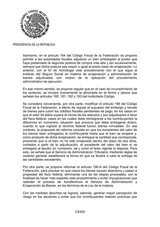 CXXXI
PRESIDENCIA DE LA REPUBLICA
Asimismo, en el artículo 184 del Código Fiscal de la Federación se propone
permitir a las autoridades fiscales adjudicar un bien embargado al postor que
haya presentado la segunda postura de compra más alta y así sucesivamente,
siempre que dicha postura sea mayor o igual al precio base de enajenación. Lo
anterior, con el fin de homologar este procedimiento con el que sigue el
Instituto del Seguro Social en materia de enajenación y administración de
bienes adjudicados con motivo de la aplicación del procedimiento
administrativo de ejecución.
En ese mismo sentido, se propone regular que en el caso de incumplimiento de
los postores, se iniciará nuevamente la almoneda en la forma y plazos que
señalan los artículos 180, 181, 182 y 183 del multicitado Código.
Se considera conveniente, por otra parte, modificar el artículo 196 del Código
Fiscal de la Federación, a efecto de regular el supuesto del embargo y remate
de bienes para cubrir los créditos fiscales pendientes de pago, en los casos en
que el valor de éstos supera el monto de los adeudos y son adjudicados a favor
del fisco federal; casos en los cuales debe reintegrarse a los contribuyentes la
diferencia en numerario, situación que provoca que deba entregarse dinero,
cuando lo que ingresó al dominio federal fueron bienes inmuebles. En ese
contexto, la propuesta de reforma consiste en que los excedentes del valor de
los bienes sean entregados al contribuyente hasta que el bien se enajene y,
como producto de dicha enajenación, se entregue la cantidad que corresponda,
previendo que si el bien no ha sido enajenado dentro del plazo de dos años,
contados a partir de la adjudicación, el excedente del valor del bien sí se
entregará al deudor en numerario, tal y como el texto vigente lo dispone. Para
esto, se señala que el Servicio de Administración Tributaria, mediante reglas de
carácter general, establecerá la forma en que se llevará a cabo la entrega de
las cantidades excedentes.
Por otra parte, se propone reformar el artículo 196-A del Código Fiscal de la
Federación, para precisar en qué casos los bienes causan abandono y pasan a
propiedad del fisco federal, eliminando una de las etapas procesales, con la
finalidad de hacer más expedito este procedimiento y evitar impugnaciones que
retarden el proceso de transferencia al Servicio de Administración y
Enajenación de Bienes, en los términos de la Ley de la materia.
Con las medidas descritas se logrará, además, generar mayor percepción de
riesgo en los deudores y evitar que los contribuyentes realicen prácticas que
 