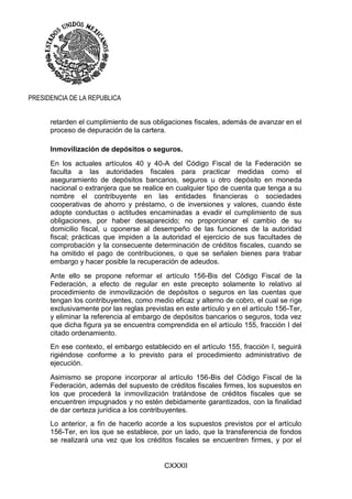CXXXII
PRESIDENCIA DE LA REPUBLICA
retarden el cumplimiento de sus obligaciones fiscales, además de avanzar en el
proceso de depuración de la cartera.
Inmovilización de depósitos o seguros.
En los actuales artículos 40 y 40-A del Código Fiscal de la Federación se
faculta a las autoridades fiscales para practicar medidas como el
aseguramiento de depósitos bancarios, seguros u otro depósito en moneda
nacional o extranjera que se realice en cualquier tipo de cuenta que tenga a su
nombre el contribuyente en las entidades financieras o sociedades
cooperativas de ahorro y préstamo, o de inversiones y valores, cuando éste
adopte conductas o actitudes encaminadas a evadir el cumplimiento de sus
obligaciones, por haber desaparecido; no proporcionar el cambio de su
domicilio fiscal, u oponerse al desempeño de las funciones de la autoridad
fiscal; prácticas que impiden a la autoridad el ejercicio de sus facultades de
comprobación y la consecuente determinación de créditos fiscales, cuando se
ha omitido el pago de contribuciones, o que se señalen bienes para trabar
embargo y hacer posible la recuperación de adeudos.
Ante ello se propone reformar el artículo 156-Bis del Código Fiscal de la
Federación, a efecto de regular en este precepto solamente lo relativo al
procedimiento de inmovilización de depósitos o seguros en las cuentas que
tengan los contribuyentes, como medio eficaz y alterno de cobro, el cual se rige
exclusivamente por las reglas previstas en este artículo y en el artículo 156-Ter,
y eliminar la referencia al embargo de depósitos bancarios o seguros, toda vez
que dicha figura ya se encuentra comprendida en el artículo 155, fracción I del
citado ordenamiento.
En ese contexto, el embargo establecido en el artículo 155, fracción I, seguirá
rigiéndose conforme a lo previsto para el procedimiento administrativo de
ejecución.
Asimismo se propone incorporar al artículo 156-Bis del Código Fiscal de la
Federación, además del supuesto de créditos fiscales firmes, los supuestos en
los que procederá la inmovilización tratándose de créditos fiscales que se
encuentren impugnados y no estén debidamente garantizados, con la finalidad
de dar certeza jurídica a los contribuyentes.
Lo anterior, a fin de hacerlo acorde a los supuestos previstos por el artículo
156-Ter, en los que se establece, por un lado, que la transferencia de fondos
se realizará una vez que los créditos fiscales se encuentren firmes, y por el
 