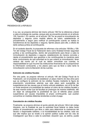 CXXXIV
PRESIDENCIA DE LA REPUBLICA
A su vez, se propone eliminar del mismo artículo 156-Ter la referencia a llevar
a cabo el embargo de cuentas, porque esto se encuentra previsto en el artículo
155, fracción I. En cambio, en el artículo 156 Ter se prevé la inmovilización de
depósitos y seguros como medida alterna de cobro, estableciendo el
procedimiento a seguir para notificar al contribuyente cuando se realiza la
transferencia de los depósitos o seguros, fijando plazos para ello, a efecto de
darle certeza jurídica al contribuyente.
En el contexto descrito, la propuesta de reformas a los artículos 156-Bis y 156-
Ter del Código Fiscal de la Federación tiene como finalidad brindar seguridad
jurídica a los contribuyentes, dentro del procedimiento para llevar a cabo la
inmovilización de depósitos o seguros, estableciendo de manera concreta y
rápida el procedimiento que garantice a los contribuyentes la mecánica para
tener conocimiento de qué autoridad es la que ordenó la inmovilización; tener
certeza del monto por el cual se deban inmovilizar sus cuentas, la
responsabilidad en que incurren las instituciones financieras de no proporcionar
la información conducente, y los plazos para que se lleve a cabo tanto la
inmovilización como la liberación de las cuentas.
Extinción de créditos fiscales
Por otra parte, se propone reformar el artículo 146 del Código Fiscal de la
Federación, con el propósito de establecer un plazo máximo de diez años para
que se configure la extinción de los créditos fiscales mediante la figura de
prescripción, previéndose además que este plazo será susceptible de
suspenderse por las causas que el mismo artículo establece, con el fin de fijar
un límite temporal a la posibilidad de realizar el cobro de los créditos fiscales y
de esta manera evitar que tal facultad se prolongue de manera indefinida, ello
sin dejar de salvaguardar la posibilidad de que el referido plazo pueda
suspenderse por causas imputables al propio contribuyente, que puedan
convertirse en medidas dilatorias tendientes a evitar el pago.
Cancelación de créditos fiscales
Finalmente, se propone eliminar el quinto párrafo del artículo 146-A del código
tributario, con la finalidad de que la autoridad fiscal federal no deba hacer
público el procedimiento que lleva a cabo para determinar la insolvencia del
deudor o responsable solidario, o la incosteabilidad de los créditos, toda vez
que ello implica que se revele a la opinión pública cuáles son las vías de
investigación que lleva a cabo la autoridad; situación que, se estima, puede
 